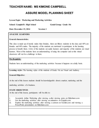 TEACHER NAME: MS KIMONE CAMPBELL 
ASSURE MODEL PLANNING SHEET 
Lesson Topic: Marketing and Marketing Activities 
School: Campbell’s High School Grade/Group: Grade 10c 
Date: December 15, 2014 Session: 1 
ANALYSE LEARNERS 
General characteristics: 
This class is made up of mostly males than females, there are fifteen students in the class and 40% are 
females and 60% males. The majority of the students are motivated to participate in the learning 
process to benefit them. A few of the students are audio learners and majority of the students are visual 
learners. Most of the students have an understanding of using the computer and so this virtual 
classroom will not be a challenge to them. 
Pre-Requisite: 
Students have an understanding of the marketing activities because it happens on a daily basis. 
Learning styles: The learning styles of the students of Grade 10c are Visual and Auditory. 
General Objective: 
At the end of this lesson students should be knowledgeable about a market, marketing and the 
marketing activities of a business. 
STATE OBJECTIVES 
At the end of this lesson, participants will be able to: 
i. Accurately define Marketing after viewing a after viewing notes on Slideshare.com 
ii. List the marketing activities after viewing an animation on Popplet.com. 
iii. Explain the marketing activities after viewing a cartoon on Toonlet.com and viewing a 
PowerPoint presentation on Slideshare.com 
. 
 