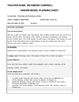 TEACHER NAME: MS KIMONE CAMPBELL 
ASSURE MODEL PLANNING SHEET 
Lesson Topic: Marketing and Marketing Activities 
School: Campbell’s High School Grade/Group: Grade 10c 
Date: December 15, 2014 Session: 1 
ANALYSE LEARNERS 
General characteristics: 
This class is made up of mostly males than females, there are fifteen students in the class and 40% are 
females and 60% males. The majority of the students are motivated to participate in the learning 
process to benefit them. A few of the students are audio learners and majority of the students are visual 
learners. Most of the students have an understanding of using the computer and so this virtual 
classroom will not be a challenge to them. 
Pre-Requisite: 
Students have an understanding of the marketing activities because it happens on a daily basis. 
Learning styles: The learning styles of the students of Grade 10c are Visual and Auditory. 
General Objective: 
At the end of this lesson students should be knowledgeable about a market, marketing and the 
marketing activities of a business. 
STATE OBJECTIVES 
At the end of this lesson, participants will be able to: 
i. Accurately define Marketing after viewing a after viewing notes on Slideshare.com 
ii. List the marketing activities after viewing an animation on Popplet.com. 
iii. Explain the marketing activities after viewing a cartoon on Toonlet.com and viewing a 
PowerPoint presentation on Slideshare.com 
iv. Accurately state several examples of each marketing activity after watching a video on 
Animoto.com. 
 