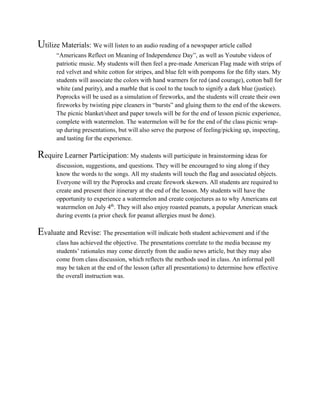 Utilize Materials: We will listen to an audio reading of a newspaper article called
“Americans Reflect on Meaning of Independence Day”, as well as Youtube videos of
patriotic music. My students will then feel a pre-made American Flag made with strips of
red velvet and white cotton for stripes, and blue felt with pompoms for the fifty stars. My
students will associate the colors with hand warmers for red (and courage), cotton ball for
white (and purity), and a marble that is cool to the touch to signify a dark blue (justice).
Poprocks will be used as a simulation of fireworks, and the students will create their own
fireworks by twisting pipe cleaners in “bursts” and gluing them to the end of the skewers.
The picnic blanket/sheet and paper towels will be for the end of lesson picnic experience,
complete with watermelon. The watermelon will be for the end of the class picnic wrapup during presentations, but will also serve the purpose of feeling/picking up, inspecting,
and tasting for the experience.

Require Learner Participation: My students will participate in brainstorming ideas for
discussion, suggestions, and questions. They will be encouraged to sing along if they
know the words to the songs. All my students will touch the flag and associated objects.
Everyone will try the Poprocks and create firework skewers. All students are required to
create and present their itinerary at the end of the lesson. My students will have the
opportunity to experience a watermelon and create conjectures as to why Americans eat
watermelon on July 4th. They will also enjoy roasted peanuts, a popular American snack
during events (a prior check for peanut allergies must be done).

Evaluate and Revise: The presentation will indicate both student achievement and if the
class has achieved the objective. The presentations correlate to the media because my
students’ rationales may come directly from the audio news article, but they may also
come from class discussion, which reflects the methods used in class. An informal poll
may be taken at the end of the lesson (after all presentations) to determine how effective
the overall instruction was.

 