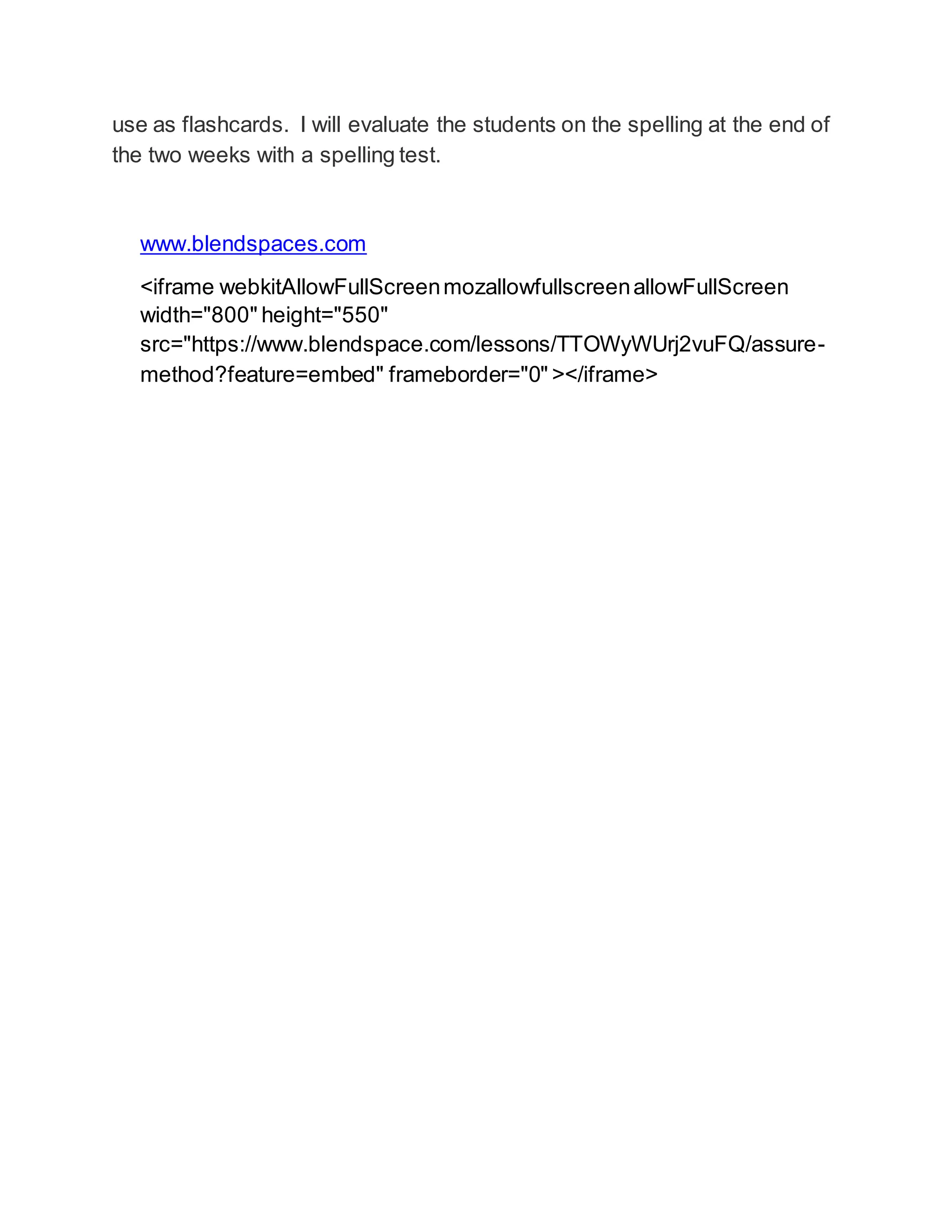 use as flashcards. I will evaluate the students on the spelling at the end of 
the two weeks with a spelling test. 
www.blendspaces.com 
<iframe webkitAllowFullScreen mozallowfullscreen allowFullScreen 
width="800" height="550" 
src="https://www.blendspace.com/lessons/TTOWyWUrj2vuFQ/assure-method? 
feature=embed" frameborder="0" ></iframe> 
