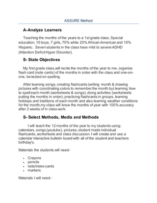 ASSURE Method 
A- Analyze Learners 
Teaching the months of the years to a 1st grade class, Special 
education, 10 boys, 7 girls, 70% white 20% African-American and 10% 
Hispanic. Seven students in the class have mild to severe ADHD 
(Attention Deficit Hyper Disorder). 
S- State Objectives 
My first grade class,will recite the months of the year to me, organize 
flash card (note cards) of the months in order with the class and one-on-one, 
be tested on spelling. 
After learning songs, creating flashcards (writing month & drawing 
pictures with coordinating colors to remember the month by) learning how 
to spell each month (worksheets & songs), doing activities (worksheets 
putting the months in order), practicing flashcards in groups, learning 
holidays and traditions of each month and also learning weather conditions 
for the month,my class will know the months of year with 100% accuracy 
after 2 weeks of in class work. 
S- Select Methods, Media and Methods 
I will teach the 12 months of the year to my students using; 
calendars, songs (youtube), pictures, student made individual 
flashcards, worksheets and class discussion. I will create and use a 
calendar interactive bulletin board with all of the student and teachers 
birthday's. 
Materials the students will need- 
 Crayons 
 pencils 
 note/index cards 
 markers 
Materials I will need- 
 