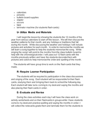  calendars 
 pictures 
 bulletin board supplies 
 stapler 
 siccors 
 tape 
 laminator machine (for students flash cards) 
U- Utilize Media and Materials 
I will begin the lesson by showing the students the 12 months of the 
year from various calendars to start off the lesson. We will then discuss the 
weather patterns for that month, and any holidays or traditions that fall 
during the month. While discussing the weather and holidays I will include 
pictures and activities for each month. In order to memorize the months we 
will learn a song together to help the students memorize the song. While 
singing the song I will point to the months from the class bulletin board to 
help with the chronological order. I will pass out 12 flash cards with the 
months previously written and have the students decorate them with 
pictures and colors to help memorize the order and spelling of the month. 
The students will have group time to work on the flash cards that they 
made. 
R- Require Learner Participation 
The students will be required to participation in the class discussions 
and singing of the song. Each student will be responsible for their flash 
cards, studying them and bringing them back to school the following day. 
Each student will take turns coming to my desk and saying the months and 
also placing their flash cards in order. 
E- Evaluate and Revise 
During the class activities each day I will have the class work on 
activity worksheets and on their flashcards in groups while I have students 
come to my desk and practice spelling and saying the months in order. I 
will collect the notecards grade them and laminate them for the students to 
 
