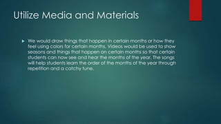 Utilize Media and Materials
 We would draw things that happen in certain months or how they
feel using colors for certain months. Videos would be used to show
seasons and things that happen on certain months so that certain
students can now see and hear the months of the year. The songs
will help students learn the order of the months of the year through
repetition and a catchy tune.
 
