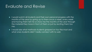 Evaluate and Revise
 I would watch all students and their own personal progress with the
months of the year by going up to them once a week, every week
and having them tell me or show me the months of the year through
the material they have in front of them or just by reciting them too
me.
 I would see what methods students grasped on too the most and
what ones students didn’t really connect with to well.
 