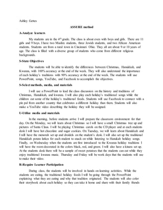 Ashley Gettes
ASSURE method
A-Analyze learners
My students are in the 4th grade. The class is about even with boys and girls. There are 11
girls and 9 boys. I have two Muslim students, three Jewish students, and two African American
students. Students are from a rural town in Cincinnati Ohio. They all are about 9 or 10 years of
age. The class is filled with a diverse group of students who come from different religious
backgrounds.
S-State Objectives
The students will be able to identify the differences between Christmas, Hanukkah, and
Kwanza, with 100% accuracy at the end of the week. They will also understand the importance
of each holiday’s traditions with 90% accuracy at the end of the week. The students will use
PowerPoint, songs, YouTube, and Facebook to accomplish the objectives.
S-Select methods, media, and materials
I will use a PowerPoint to lead the class discussion on the history and traditions of
Christmas, Hanukkah, and kwanza. I will also play each holiday’s traditional songs while the
children eat some of the holiday’s traditional foods. Students will use Facebook to connect with a
pin pal from another country that celebrates a different holiday than them. Students will also
make a YouTube video describing the holiday they will be assigned.
U-Utilize media and materials
In the morning, before students arrive I will prepare the classroom environment for that
day. On the Monday, we will learn about Christmas so I will have a small Christmas tree up and
pictures of Santa Claus. I will be playing Christmas carols on the CD player and at each students
desk I will have hot chocolate and sugar cookies. On Tuesday, we will learn about Hanukkah and
I will have the menorah set up and dreidels on the student’s desk. I will also set up the traditional
Hanukkah potato latkes for each student to snack on while listening to Hanukah holiday songs.
Finally, on Wednesday when the students are first introduced to the Kwanza holiday traditions I
will have the room decorated in the colors black, red, and green. I will also have a kinara set up.
At the students desk there will be a sample of sweet potatoes that the students can eat while they
enjoy traditional kwanza music. Thursday and Friday will be work days that the students will use
to make their video.
R-Require Learner Participation
During class, the students will be involved in hands on learning activities. While the
students are eating, the traditional holiday foods I will be going through the PowerPoint
explaining what they are eating and why that tradition originated. The students will also color
their storybook about each holiday so they can take it home and share with their family friends
 