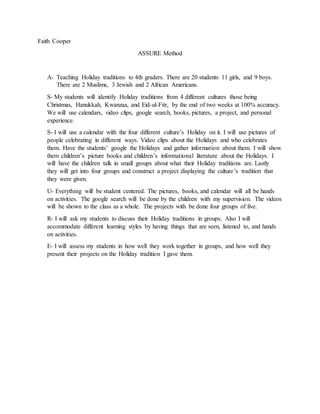Faith Cooper
ASSURE Method
A- Teaching Holiday traditions to 4th graders. There are 20 students 11 girls, and 9 boys.
There are 2 Muslims, 3 Jewish and 2 African Americans.
S- My students will identify Holiday traditions from 4 different cultures those being
Christmas, Hanukkah, Kwanzaa, and Eid-ul-Fitr, by the end of two weeks at 100% accuracy.
We will use calendars, video clips, google search, books, pictures, a project, and personal
experience.
S- I will use a calendar with the four different culture’s Holiday on it. I will use pictures of
people celebrating in different ways. Video clips about the Holidays and who celebrates
them. Have the students’ google the Holidays and gather information about them. I will show
them children’s picture books and children’s informational literature about the Holidays. I
will have the children talk in small groups about what their Holiday traditions are. Lastly
they will get into four groups and construct a project displaying the culture’s tradition that
they were given.
U- Everything will be student centered. The pictures, books, and calendar will all be hands
on activities. The google search will be done by the children with my supervision. The videos
will be shown to the class as a whole. The projects with be done four groups of five.
R- I will ask my students to discuss their Holiday traditions in groups. Also I will
accommodate different learning styles by having things that are seen, listened to, and hands
on activities.
E- I will assess my students in how well they work together in groups, and how well they
present their projects on the Holiday tradition I gave them.
 
