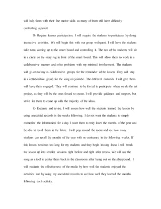 will help them with their fine motor skills as many of them still have difficulty
controlling a pencil.
R- Require learner participation. I will require the students to participate by doing
interactive activities. We will begin this with our group webquest. I will have the students
take turns coming up to the smart board and controlling it. The rest of the students will sit
in a circle on the story rug in front of the smart board. This will allow them to work in a
collaborative manner and solve problems with my minimal involvement. The students
will go on to stay in collaborative groups for the remainder of the lesson. They will stay
in a collaborative group for the song on youtube. The different materials I will give them
will keep them engaged. They will continue to be forced to participate when we do the art
project, as they will be the ones forced to create. I will provide guidance and support, but
strive for them to come up with the majority of the ideas.
E- Evaluate and revise. I will assess how well the students learned the lesson by
using anecdotal records in the weeks following. I do not want the students to simply
memorize the information for a day. I want them to truly learn the months of the year and
be able to recall them in the future. I will pop around the room and see how many
students can recall the months of the year with no assistance in the following weeks. If
this lesson becomes too long for my students and they begin loosing focus I will break
the lesson up into smaller sessions right before and right after recess. We will use the
song as a tool to center them back in the classroom after being out on the playground. I
will evaluate the effectiveness of the media by how well the students enjoyed the
activities and by using my anecdotal records to see how well they learned the months
following each activity.
 