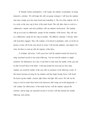R- Require learner participation. I will require the students to participate by doing
interactive activities. We will begin this with our group webquest. I will have the students
take turns coming up to the smart board and controlling it. The rest of the students will sit
in a circle on the story rug in front of the smart board. This will allow them to work in a
collaborative manner and solve problems with my minimal involvement. The students
will go on to stay in collaborative groups for the remainder of the lesson. They will stay
in a collaborative group for the song on youtube. The different materials I will give them
will keep them engaged. They will continue to be forced to participate when we do the art
project, as they will be the ones forced to create. I will provide guidance and support, but
strive for them to come up with the majority of the ideas.
E- Evaluate and revise. I will assess how well the students learned the lesson by
using anecdotal records in the weeks following. I do not want the students to simply
memorize the information for a day. I want them to truly learn the months of the year and
be able to recall them in the future. I will pop around the room and see how many
students can recall the months of the year with no assistance in the following weeks. If
this lesson becomes too long for my students and they begin loosing focus I will break
the lesson up into smaller sessions right before and right after recess. We will use the
song as a tool to center them back in the classroom after being out on the playground. I
will evaluate the effectiveness of the media by how well the students enjoyed the
activities and by using my anecdotal records to see how well they learned the months
following each activity.
 