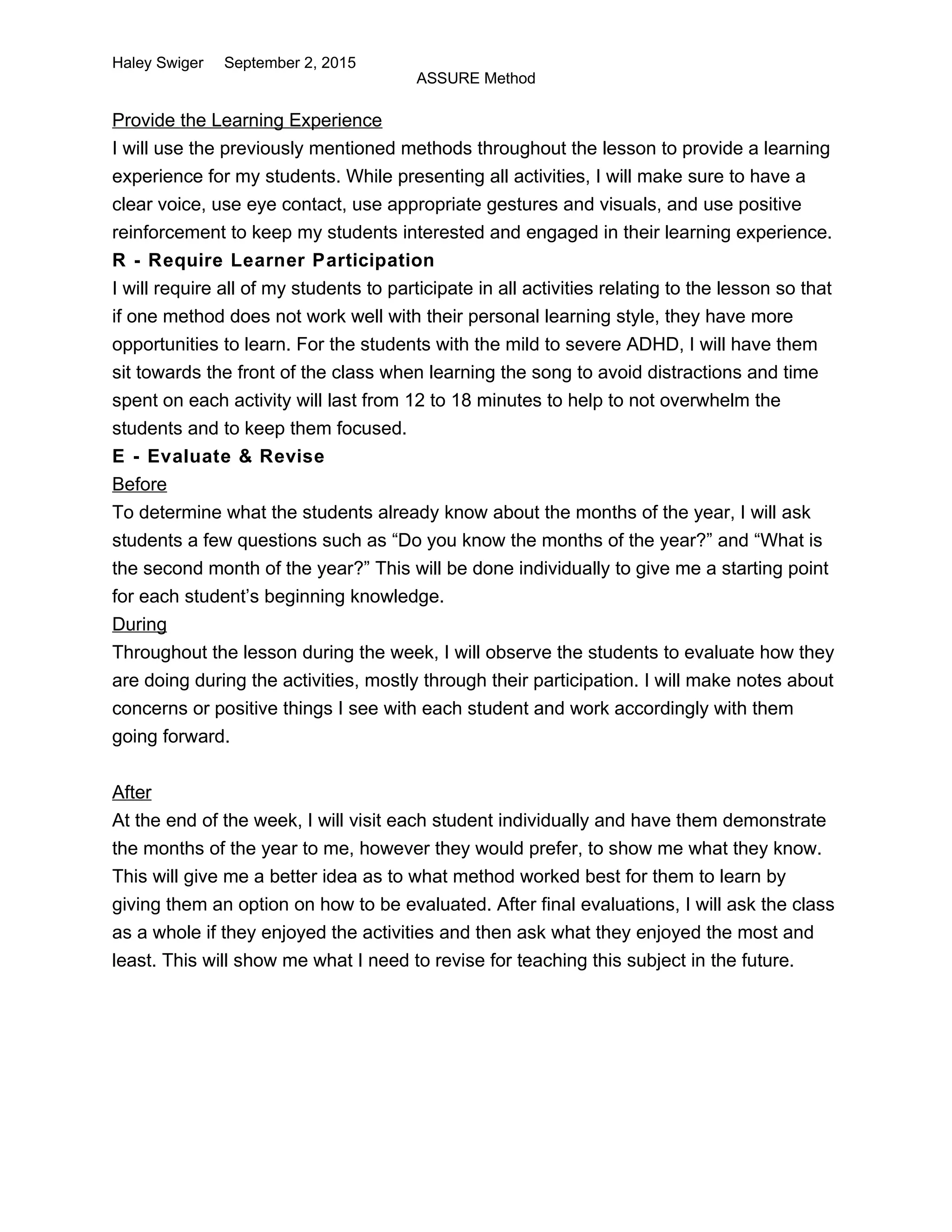 Haley Swiger September 2, 2015
ASSURE Method
Provide the Learning Experience
I will use the previously mentioned methods throughout the lesson to provide a learning
experience for my students. While presenting all activities, I will make sure to have a
clear voice, use eye contact, use appropriate gestures and visuals, and use positive
reinforcement to keep my students interested and engaged in their learning experience.
R - Require Learner Participation
I will require all of my students to participate in all activities relating to the lesson so that
if one method does not work well with their personal learning style, they have more
opportunities to learn. For the students with the mild to severe ADHD, I will have them
sit towards the front of the class when learning the song to avoid distractions and time
spent on each activity will last from 12 to 18 minutes to help to not overwhelm the
students and to keep them focused.
E - Evaluate & Revise
Before
To determine what the students already know about the months of the year, I will ask
students a few questions such as “Do you know the months of the year?” and “What is
the second month of the year?” This will be done individually to give me a starting point
for each student’s beginning knowledge.
During
Throughout the lesson during the week, I will observe the students to evaluate how they
are doing during the activities, mostly through their participation. I will make notes about
concerns or positive things I see with each student and work accordingly with them
going forward.
After
At the end of the week, I will visit each student individually and have them demonstrate
the months of the year to me, however they would prefer, to show me what they know.
This will give me a better idea as to what method worked best for them to learn by
giving them an option on how to be evaluated. After final evaluations, I will ask the class
as a whole if they enjoyed the activities and then ask what they enjoyed the most and
least. This will show me what I need to revise for teaching this subject in the future.
 