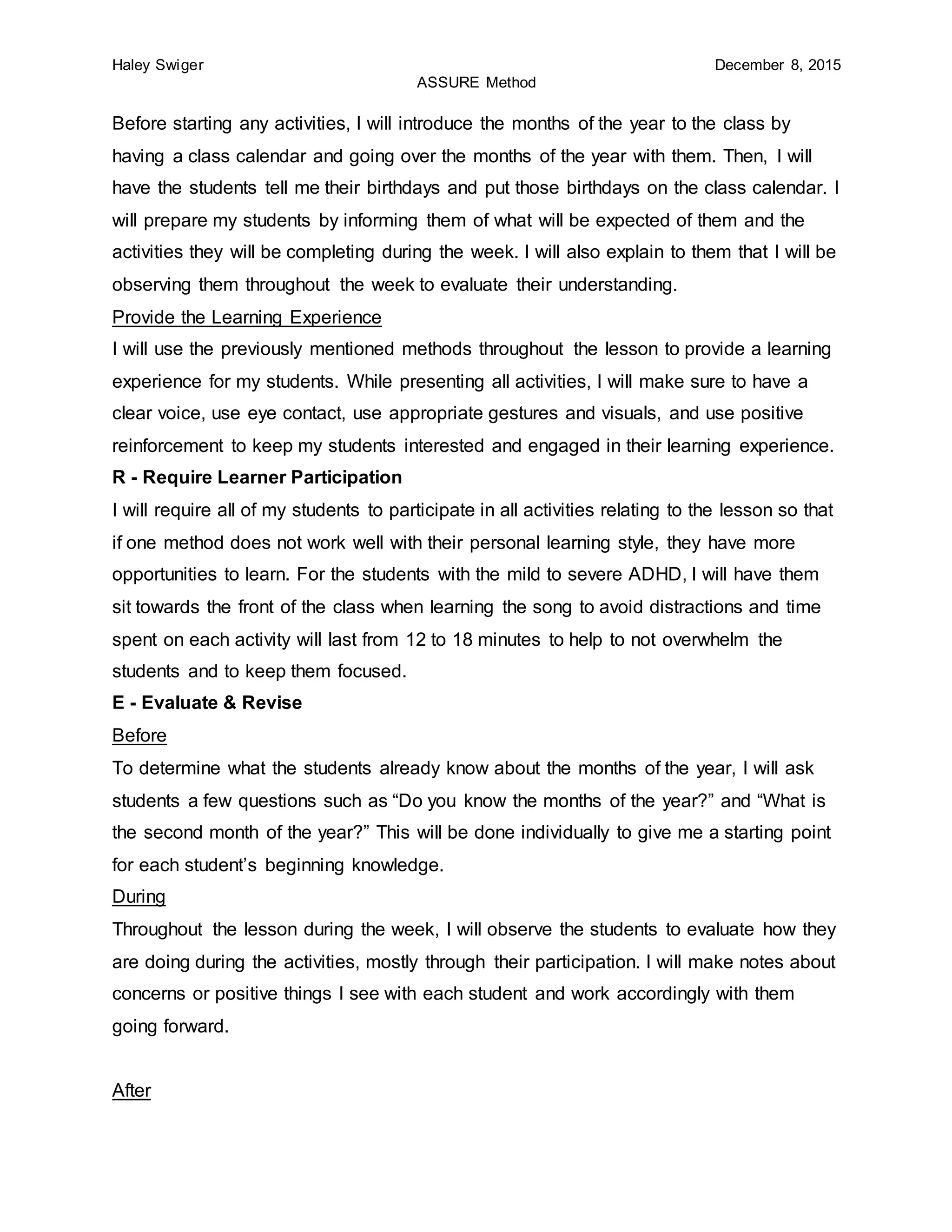 Haley Swiger December 8, 2015
ASSURE Method
Before starting any activities, I will introduce the months of the year to the class by
having a class calendar and going over the months of the year with them. Then, I will
have the students tell me their birthdays and put those birthdays on the class calendar. I
will prepare my students by informing them of what will be expected of them and the
activities they will be completing during the week. I will also explain to them that I will be
observing them throughout the week to evaluate their understanding.
Provide the Learning Experience
I will use the previously mentioned methods throughout the lesson to provide a learning
experience for my students. While presenting all activities, I will make sure to have a
clear voice, use eye contact, use appropriate gestures and visuals, and use positive
reinforcement to keep my students interested and engaged in their learning experience.
R - Require Learner Participation
I will require all of my students to participate in all activities relating to the lesson so that
if one method does not work well with their personal learning style, they have more
opportunities to learn. For the students with the mild to severe ADHD, I will have them
sit towards the front of the class when learning the song to avoid distractions and time
spent on each activity will last from 12 to 18 minutes to help to not overwhelm the
students and to keep them focused.
E - Evaluate & Revise
Before
To determine what the students already know about the months of the year, I will ask
students a few questions such as “Do you know the months of the year?” and “What is
the second month of the year?” This will be done individually to give me a starting point
for each student’s beginning knowledge.
During
Throughout the lesson during the week, I will observe the students to evaluate how they
are doing during the activities, mostly through their participation. I will make notes about
concerns or positive things I see with each student and work accordingly with them
going forward.
After
 