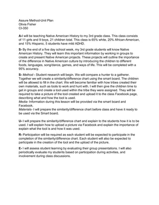 Assure Method-Unit Plan 
Olivia Fisher 
CI-350 
A-I will be teaching Native American History to my 3rd grade class. This class consists 
of 11 girls and 9 boys, 21 children total. This class is 65% white, 20% African-American, 
and 15% Hispanic. 5 students have mild ADHD. 
S- By the end of a five day school week, my 3rd grade students will know Native 
American History. They will learn this important information by working in groups to 
create and present Native American projects. These projects will outline the importance 
of the difference in Native American culture by introducing the children to different 
foods, languages, song/dance, games, and ways of life. This will be completed with a 
95% accuracy. 
S- Method - Student research will begin. We will compare a hunter to a gatherer. 
Together we will create a similarity/difference chart using the smart board. The children 
will be allowed to fill in the chart. We will become familiar with how tribes created their 
own materials, such as tools to work and hunt with. I will then give the children time to 
get in groups and create a tool used within the tribe they were assigned. They will be 
required to take a picture of the tool created and upload it to the class Facebook page, 
describing what and how the tool is used. 
Media- Information during this lesson will be provided via the smart board and 
Facebook. 
Materials- I will prepare the similarity/difference chart before class and have it ready to 
be used via the Smart board. 
U- I will prepare the similarity/difference chart and explain to the students how it is to be 
used. I will explain how to upload a picture via Facebook and explain the importance of 
explain what the tool is and how it was used. 
R- Participation will be required as each student will be expected to participate in the 
completion of the similarity/difference chart. Each student will also be expected to 
participate in the creation of the tool and the upload of the picture. 
E- I will assess student learning by evaluating their group presentations. I will also 
periodically evaluate my students based on participation during activities, and 
involvement during class discussions. 
