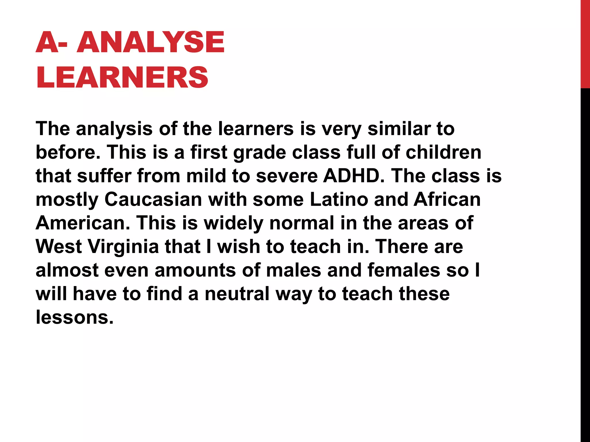 A- ANALYSE
LEARNERS
The analysis of the learners is very similar to
before. This is a first grade class full of children
that suffer from mild to severe ADHD. The class is
mostly Caucasian with some Latino and African
American. This is widely normal in the areas of
West Virginia that I wish to teach in. There are
almost even amounts of males and females so I
will have to find a neutral way to teach these
lessons.
 