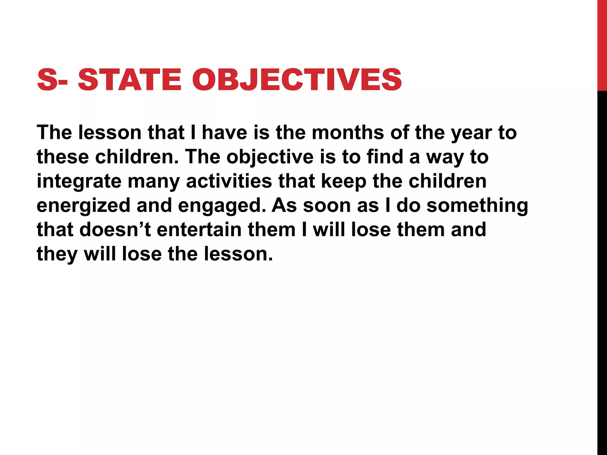 S- STATE OBJECTIVES
The lesson that I have is the months of the year to
these children. The objective is to find a way to
integrate many activities that keep the children
energized and engaged. As soon as I do something
that doesn’t entertain them I will lose them and
they will lose the lesson.
 