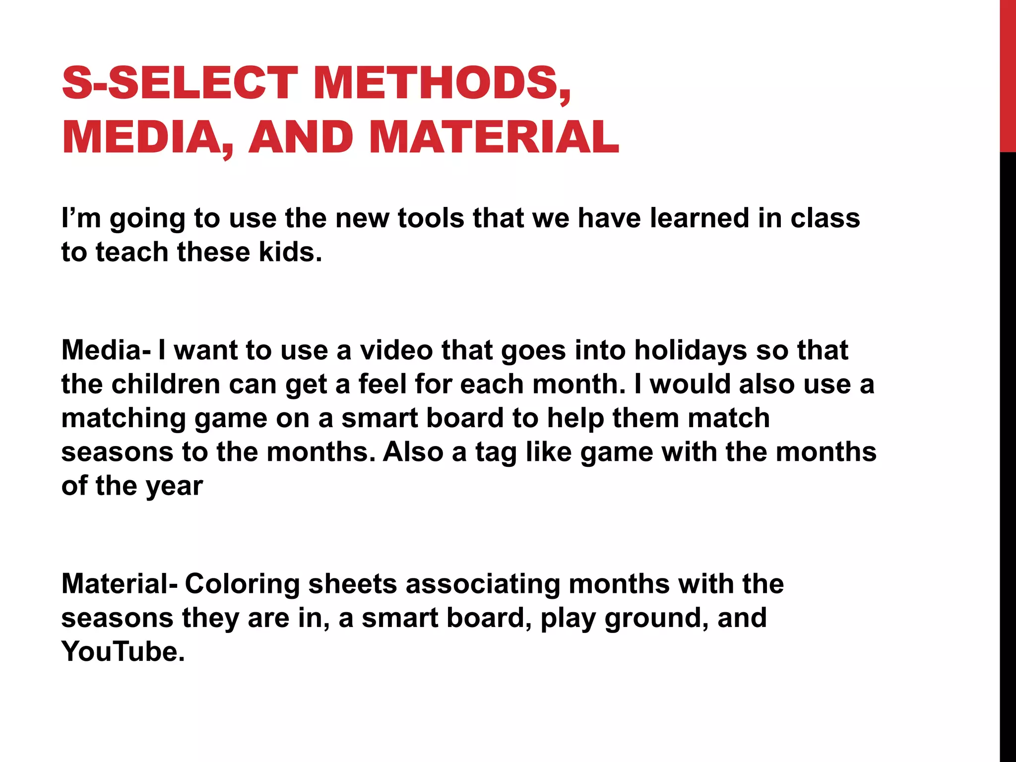 S-SELECT METHODS,
MEDIA, AND MATERIAL
I’m going to use the new tools that we have learned in class
to teach these kids.
Media- I want to use a video that goes into holidays so that
the children can get a feel for each month. I would also use a
matching game on a smart board to help them match
seasons to the months. Also a tag like game with the months
of the year
Material- Coloring sheets associating months with the
seasons they are in, a smart board, play ground, and
YouTube.
 