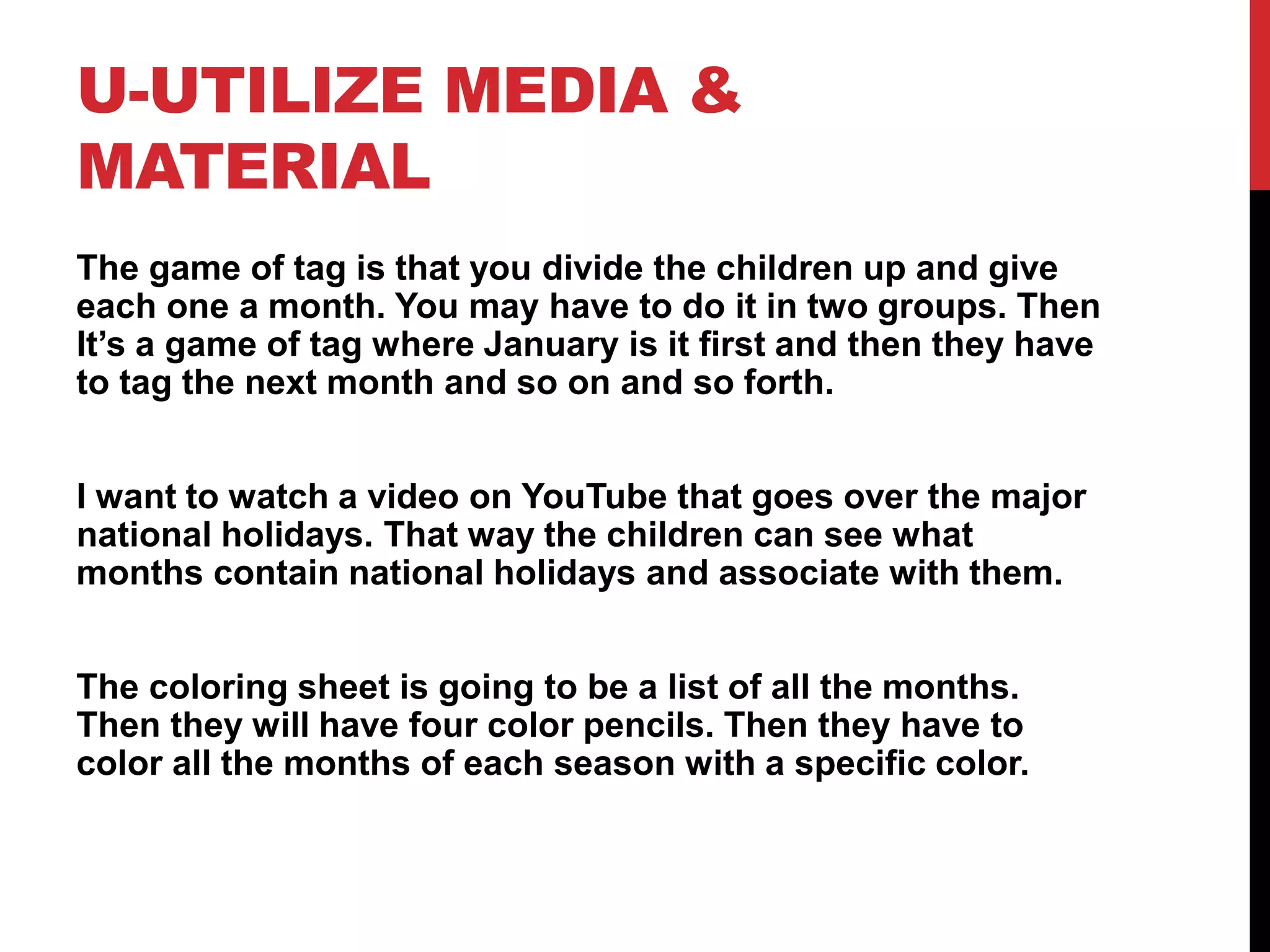 U-UTILIZE MEDIA &
MATERIAL
The game of tag is that you divide the children up and give
each one a month. You may have to do it in two groups. Then
It’s a game of tag where January is it first and then they have
to tag the next month and so on and so forth.
I want to watch a video on YouTube that goes over the major
national holidays. That way the children can see what
months contain national holidays and associate with them.
The coloring sheet is going to be a list of all the months.
Then they will have four color pencils. Then they have to
color all the months of each season with a specific color.
 