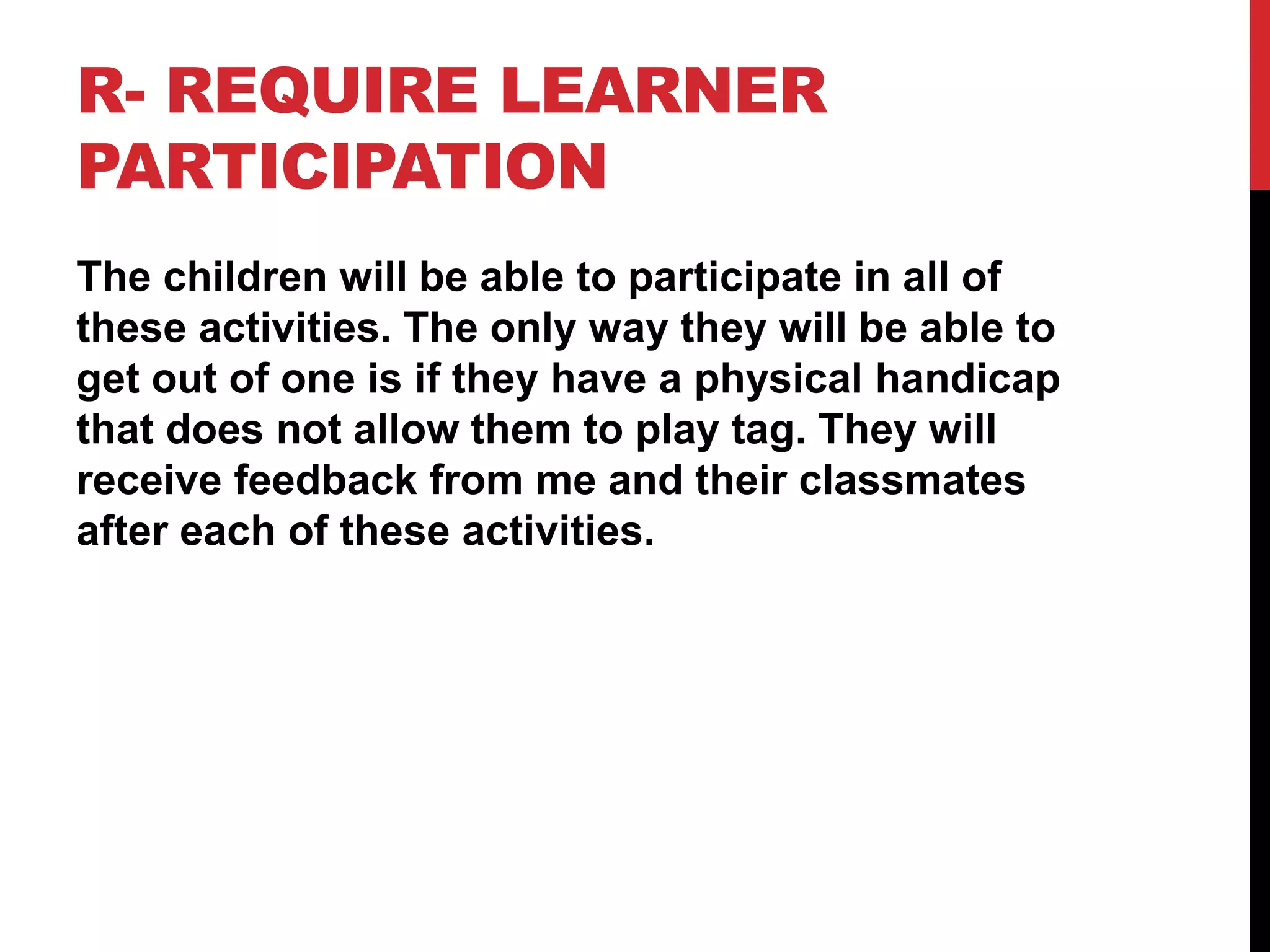R- REQUIRE LEARNER
PARTICIPATION
The children will be able to participate in all of
these activities. The only way they will be able to
get out of one is if they have a physical handicap
that does not allow them to play tag. They will
receive feedback from me and their classmates
after each of these activities.
 