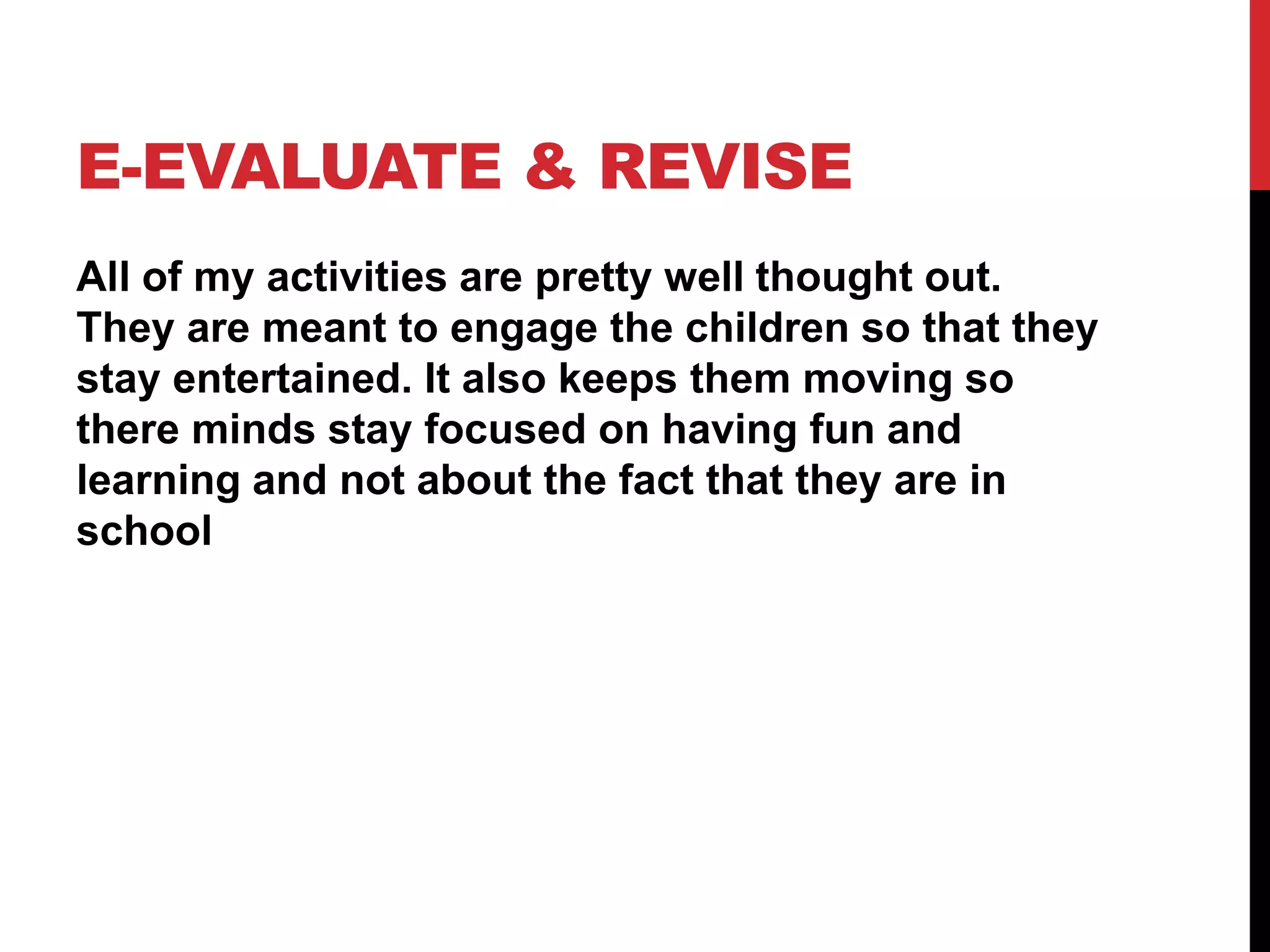 E-EVALUATE & REVISE
All of my activities are pretty well thought out.
They are meant to engage the children so that they
stay entertained. It also keeps them moving so
there minds stay focused on having fun and
learning and not about the fact that they are in
school
 
