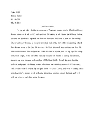 Tyler Webb
Harold Blanco
CI 350-201
May 5, 2015
Unit Plan Abstract
For my unit plan I decided to cover one of America’s greatest novels, The Great Gatsby.
For my classroom it will be 11th grade students, 24 students in all, 14 girls and 10 boys. 1 of the
students will be visually impaired and there are 4 students who have ADHD. But for teaching
The Great Gatsby I wanted to cover the important parts of the story while incorporating what I
have learned about in this class this semester. So I have integrated some assignments from this
class and have made them assignments for the students in my unit plan. But my objective of my
unit plan is simple, by the end of the week my students will be able to identify key elements,
devices, and have a general understanding of The Great Gatsby through learning about the
author’s background, the history, culture, characters, and plot of the story with 95% accuracy.
That’s what I want to cover in my unit plan about The Great Gatsby. They will be learning about
one of America’s greatest novels and doing interesting, amazing projects that pair really well
with me trying to teach them about the novel.
 