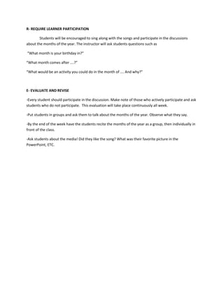 R- REQUIRE LEARNER PARTICIPATION
Students will be encouraged to sing along with the songs and participate in the discussions
about the months of the year. The instructor will ask students questions such as
“What month is your birthday in?”
“What month comes after ….?”
“What would be an activity you could do in the month of …. And why?”
E- EVALUATE AND REVISE
-Every student should participate in the discussion. Make note of those who actively participate and ask
students who do not participate. This evaluation will take place continuously all week.
-Put students in groups and ask them to talk about the months of the year. Observe what they say.
-By the end of the week have the students recite the months of the year as a group, then individually in
front of the class.
-Ask students about the media! Did they like the song? What was their favorite picture in the
PowerPoint, ETC.
 