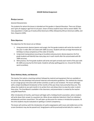 ASSURE Method Assignment

Analyze Learners
General Characteristics
The students for whom this lesson is intended are first graders in Special Education. There are 10 boys
and 7 girls all ranging in age from 6 to 8 years. Seven of these students have mild to severe ADHD. The
class population is made up of mostly white Americans (70%), followed by African Americans (20%), and
then, Hispanics (10%).

State Objectives
The objectives for this lesson are as follows:
1. Using pneumonic devices (poems and songs), the first grade students will recite the months of
the year in order after one week with 100% accuracy. Students will also arrange themselves by
birthdays to show competency of the order of months.
2. Using hand manipulatives (counting on knuckles) and pneumonic devices (poems), the first
grade students will identify how many days are in each month after the second week with 85100% accuracy.
3. With practice, the first grade students will write and spell correctly each month of the year with
85-100% accuracy by the third week. Students will play spelling games (i.e. Around the World;
word scrambles).

Select Method, Media, and Materials
The teacher first selects a teaching method, followed by material and equipment that are available at
the school. She also develops instructional materials and evaluation guidelines. The method she chooses
to use is large-group instruction with written activities as well as oral recitation. The lesson will begin
with a simple SmartBoard introduction of the months of the year (how many and what they are). This
allows the students to see each month in its written form and allows them to view the order in which
they come. The SmartBoard is available in the classroom, and presentation is created by the teacher
using MS PowerPoint.
After introduction of months, each lesson will begin with a holiday/month association, where students
will write down their answer to a question (ex. When do we celebrate Valentine’s Day?) on individual
whiteboards and then reveal them. This will open up discussion for review or introduction purposes. At
this time students may be evaluated on spelling or content competency.
The lesson will continue with the introduction of useful songs/poems with music and visible lyrics on the
screen (handouts may also be passed out). Songs/poems will be practiced/recited daily for a week in a

 