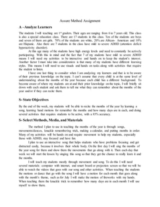 Assure Method Assignment
A –Analyze Learners
The students I will teaching are 1st graders. Their ages are ranging from 6 to 7 years old. This class
is also a special education class. There are 17 students in this class. Ten of the students are boys
and seven of them are girls. 70% of the students are white, 20% are African- American and 10%
are Hispanic. Also there are 7 students in the class have mild to severe ADHD (attention deficit
hyperactivity disorder).
At this age many of the students have high energy levels and need to constantly be actively
participating. With this in mind and the fact that 7 of my students have mild to severe ADHD
means I will need my activities to be interactive and hands on to keep the student’s interest.
Another factor I must take into consideration is that many of my students have different learning
styles. This means I will need to use visuals and hands on tasks along with activities that require
the student to listen.
I have one last thing to consider when I am analyzing my learners and that is to be aware
of their previous knowledge on the topic. I can’t assume that every child is at the same level of
understanding about the months of the year because each child has a different background. To
become aware of where my students are at and their prior knowledge on the topic, I will briefly sit
down with each student and ask them to tell me what they can remember about the months of the
year and/or if they can recite them.
S- State Objectives
By the end of the week, my students will be able to recite the months of the year by learning a
song, learning hand motions for remember the months and how many days are in each, and doing
several activities that requires students to be active, with a 85% accuracy.
S- SelectMethods, Media, and Materials
The method I plan to use in teaching the months of the year is through songs,
movements/dances, knuckle remembering trick, making a calendar, and putting months in order.
Many of my activities will be hands on and require movement to help my students, especially
those with ADHD, stay focused and have fun.
I plan to use an interactive song that helps students who have problems focusing and get
distracted easily, because it involves their whole body. On the first day I will sing the months of
the year song for them and show them the movements that go along with it. Then each day that
week we will start the lesson by singing this song so that they get the chance to really learn it and
the months.
I will teach my students mostly through movement and song. To do this I will need
several materials: computer with internet, and smart board or projection screen so that we will be
able to watch the videos that goes with our song and other activities. When teaching the students
the motions or dance that go with the song I will have a motion for each month that goes along
with the month’s theme, such as for July I will make the motion of fireworks with my hands.
When teaching them the knuckle trick to remember how many days are in each month I will use
myself to show them.
 