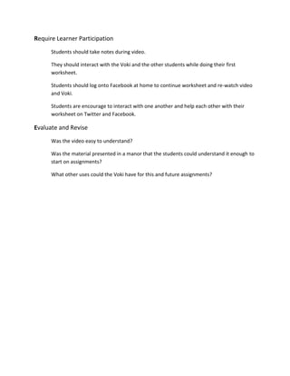 Require Learner Participation
Students should take notes during video.
They should interact with the Voki and the other students while doing their first
worksheet.
Students should log onto Facebook at home to continue worksheet and re-watch video
and Voki.
Students are encourage to interact with one another and help each other with their
worksheet on Twitter and Facebook.
Evaluate and Revise
Was the video easy to understand?
Was the material presented in a manor that the students could understand it enough to
start on assignments?
What other uses could the Voki have for this and future assignments?
 