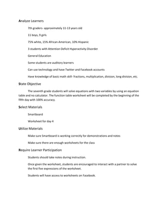 Analyze Learners
7th graders- approximately 11-13 years old
11 boys, 9 girls
75% white, 15% African-American, 10% Hispanic
3 students with Attention Deficit Hyperactivity Disorder
General Education
Some students are auditory learners
Can use technology and have Twitter and Facebook accounts
Have knowledge of basic math skill- fractions, multiplication, division, long division, etc.
State Objective
The seventh grade students will solve equations with two variables by using an equation
table and no calculator. The function table worksheet will be completed by the beginning of the
fifth day with 100% accuracy.
Select Materials
Smartboard
Worksheet for day 4
Utilize Materials
Make sure Smartboard is working correctly for demonstrations and notes
Make sure there are enough worksheets for the class
Require Learner Participation
Students should take notes during instruction.
Once given the worksheet, students are encouraged to interact with a partner to solve
the first five expressions of the worksheet.
Students will have access to worksheets on Facebook.
 
