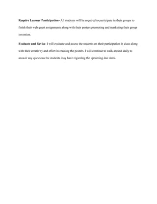 Require Learner Participation- All students will be required to participate in their groups to 
finish their web quest assignments along with their posters promoting and marketing their group 
invention. 
Evaluate and Revise- I will evaluate and assess the students on their participation in class along 
with their creativity and effort in creating the posters. I will continue to walk around daily to 
answer any questions the students may have regarding the upcoming due dates. 
