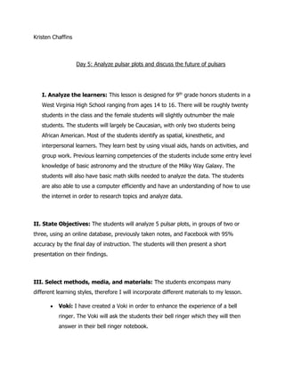Kristen Chaffins
Day 5: Analyze pulsar plots and discuss the future of pulsars
I. Analyze the learners: This lesson is designed for 9th grade honors students in a
West Virginia High School ranging from ages 14 to 16. There will be roughly twenty
students in the class and the female students will slightly outnumber the male
students. The students will largely be Caucasian, with only two students being
African American. Most of the students identify as spatial, kinesthetic, and
interpersonal learners. They learn best by using visual aids, hands on activities, and
group work. Previous learning competencies of the students include some entry level
knowledge of basic astronomy and the structure of the Milky Way Galaxy. The
students will also have basic math skills needed to analyze the data. The students
are also able to use a computer efficiently and have an understanding of how to use
the internet in order to research topics and analyze data.
II. State Objectives: The students will analyze 5 pulsar plots, in groups of two or
three, using an online database, previously taken notes, and Facebook with 95%
accuracy by the final day of instruction. The students will then present a short
presentation on their findings.
III. Select methods, media, and materials: The students encompass many
different learning styles, therefore I will incorporate different materials to my lesson.
 Voki: I have created a Voki in order to enhance the experience of a bell
ringer. The Voki will ask the students their bell ringer which they will then
answer in their bell ringer notebook.
 