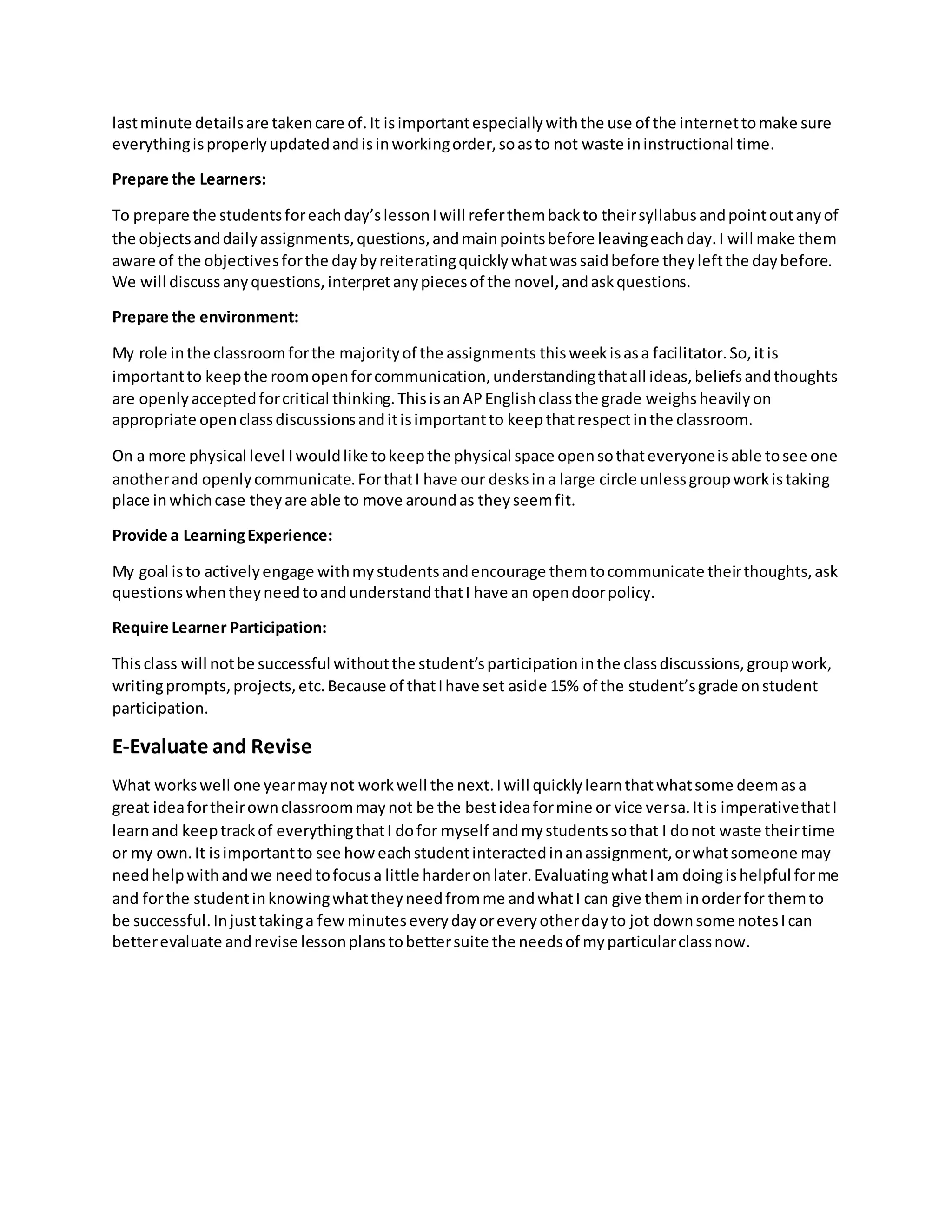 lastminute detailsare takencare of.It isimportantespeciallywiththe use of the internettomake sure
everythingisproperlyupdatedandisinworkingorder,soasto not waste ininstructional time.
Prepare the Learners:
To prepare the studentsforeachday’slessonIwill referthembackto theirsyllabusandpointoutanyof
the objectsanddailyassignments,questions,andmainpointsbefore leavingeachday.I will make them
aware of the objectivesforthe daybyreiteratingquicklywhatwassaidbefore theyleftthe daybefore.
We will discussanyquestions,interpretanypiecesof the novel,andaskquestions.
Prepare the environment:
My role inthe classroomforthe majorityof the assignments thisweekisasa facilitator.So,itis
importantto keepthe roomopenforcommunication,understandingthatall ideas,beliefsandthoughts
are openlyacceptedforcritical thinking.ThisisanAPEnglishclassthe grade weighsheavilyon
appropriate openclassdiscussionsanditisimportantto keepthatrespectinthe classroom.
On a more physical level Iwouldlike tokeepthe physical space opensothateveryoneisable tosee one
anotherand openlycommunicate.ForthatI have our desksina large circle unlessgroupworkistaking
place inwhichcase theyare able to move aroundas theyseemfit.
Provide a LearningExperience:
My goal isto activelyengage withmystudentsandencourage themtocommunicate theirthoughts,ask
questionswhentheyneedtoandunderstandthatI have an opendoorpolicy.
Require Learner Participation:
Thisclass will notbe successful withoutthe student’sparticipationinthe classdiscussions,groupwork,
writingprompts,projects,etc.Because of thatIhave set aside 15% of the student’sgrade onstudent
participation.
E-Evaluate and Revise
What workswell one yearmaynot workwell the next.Iwill quicklylearnthatwhatsome deemasa
great ideafortheirownclassroommaynot be the bestideaformine or vice versa.Itis imperativethatI
learnand keeptrackof everythingthatI dofor myself andmystudentssothat I donot waste theirtime
or my own.It isimportantto see howeachstudentinteractedinanassignment,orwhatsomeone may
needhelpwithandwe needtofocusa little harderonlater.EvaluatingwhatIam doingishelpful forme
and forthe studentinknowingwhattheyneedfromme andwhatI can give theminorderfor themto
be successful.Injusttakinga fewminuteseverydayoreveryotherdayto jot downsome notesIcan
betterevaluate andrevise lessonplanstobettersuite the needsof myparticularclassnow.
 