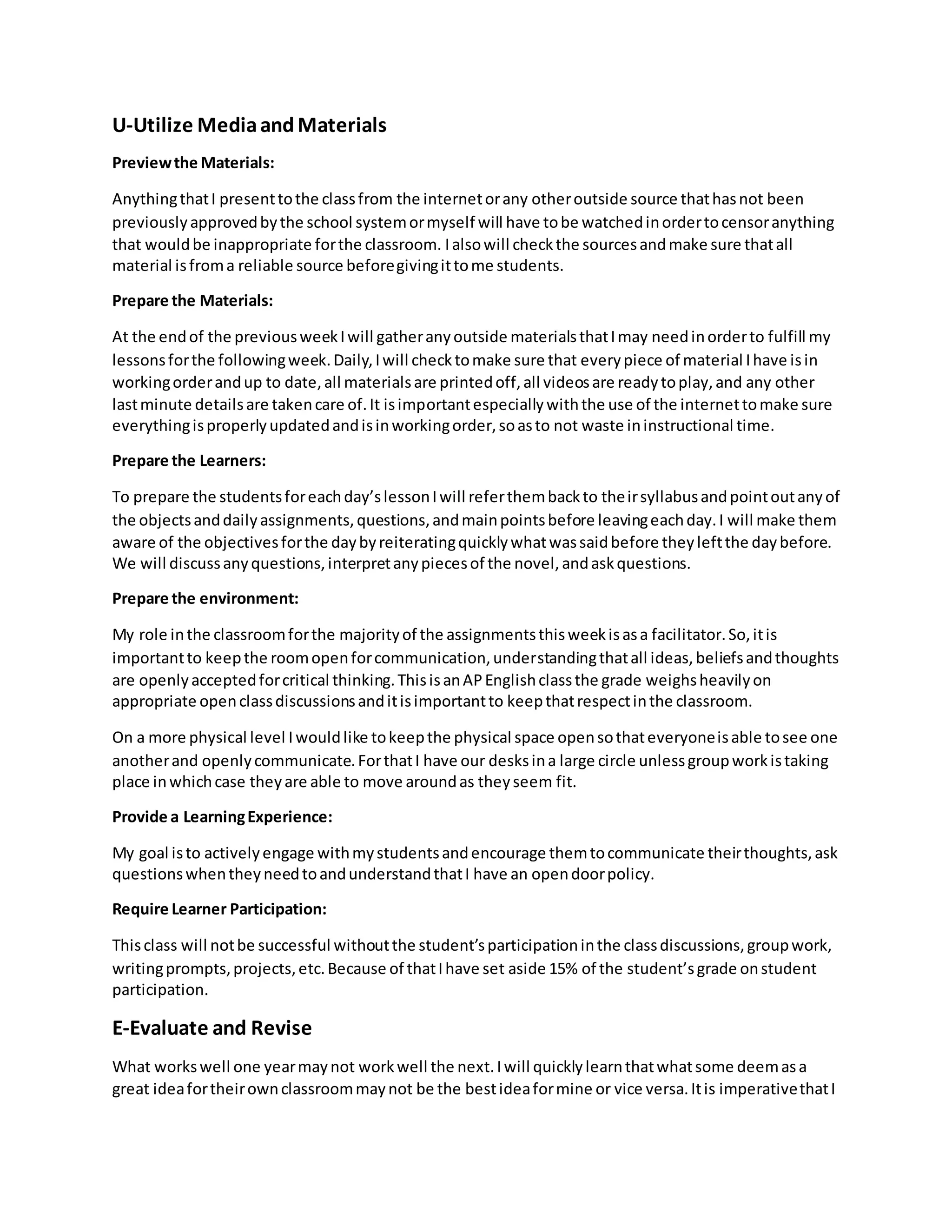 U-Utilize MediaandMaterials
Previewthe Materials:
AnythingthatI presenttothe classfrom the internetorany otheroutside source thathasnot been
previouslyapprovedbythe school systemormyself will have tobe watchedinordertocensoranything
that wouldbe inappropriate forthe classroom. Ialsowill checkthe sourcesandmake sure thatall
material isfroma reliable source beforegivingittome students.
Prepare the Materials:
At the endof the previousweekIwill gatheranyoutside materialsthatImay needinorderto fulfill my
lessonsforthe followingweek.Daily,Iwill checktomake sure that everypiece of material Ihave isin
workingorderandup to date,all materialsare printedoff,all videosare readytoplay,and any other
lastminute detailsare takencare of.It isimportantespeciallywiththe use of the internettomake sure
everythingisproperlyupdatedandisinworkingorder,soasto not waste ininstructional time.
Prepare the Learners:
To prepare the studentsforeachday’slessonIwill referthembackto theirsyllabusandpointoutanyof
the objectsanddailyassignments,questions,andmainpointsbefore leavingeachday.I will make them
aware of the objectivesforthe daybyreiteratingquicklywhatwassaidbefore theyleftthe daybefore.
We will discussanyquestions,interpretanypiecesof the novel,andaskquestions.
Prepare the environment:
My role inthe classroomforthe majorityof the assignmentsthisweekisasa facilitator.So,itis
importantto keepthe roomopenforcommunication,understandingthatall ideas,beliefsandthoughts
are openlyacceptedforcritical thinking.ThisisanAPEnglishclassthe grade weighsheavilyon
appropriate openclassdiscussionsanditisimportantto keepthatrespectinthe classroom.
On a more physical level Iwouldlike tokeepthe physical space opensothateveryoneisable tosee one
anotherand openlycommunicate.ForthatI have our desksina large circle unlessgroupworkistaking
place inwhichcase theyare able to move aroundas theyseem fit.
Provide a LearningExperience:
My goal isto activelyengage withmystudentsandencourage themtocommunicate theirthoughts,ask
questionswhentheyneedtoandunderstandthatI have an opendoorpolicy.
Require Learner Participation:
Thisclass will notbe successful withoutthe student’sparticipationinthe classdiscussions,groupwork,
writingprompts,projects,etc.Because of thatIhave set aside 15% of the student’sgrade onstudent
participation.
E-Evaluate and Revise
What workswell one yearmaynot workwell the next.Iwill quicklylearnthatwhatsome deemasa
great ideafortheirownclassroommaynot be the bestideaformine or vice versa.Itis imperativethatI
 