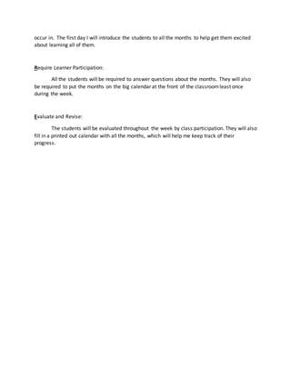 occur in. The first day I will introduce the students to all the months to help get them excited 
about learning all of them. 
Require Learner Participation: 
All the students will be required to answer questions about the months. They will also 
be required to put the months on the big calendar at the front of the classroom least once 
during the week. 
Evaluate and Revise: 
The students will be evaluated throughout the week by class participation. They will also 
fill in a printed out calendar with all the months, which will help me keep track of their 
progress. 
