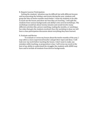 R. Require Learner Participation:
Getting the students’ attention may be difficult but with different lessons
and incorporating the holidays and events during the year, students will
grasp the idea of twelve months much better. I want my students to be able
to teach me the lesson and show me how they are learning. I will split the
students from various backgrounds and ability’s into several workshops. The
workshops would last about twenty minutes and would involve many
different activities like, picture matching, reading the months, or watching a
fun video that gets the students involved. Once the workshop is done we will
have a class participation discussion about everything they have learned.
E. Evaluate and Revise:
To evaluate or revise my lesson about the twelve months of the year, I
may talk to a more experienced teacher and get their input and ideas. I will
look over my work before teaching the lesson. I don’t want to make any
mistakes while teaching, so preparation is key. I will revise my work to the
best of my ability to understand the struggles the students with ADHD may
have and to include all students from diverse backgrounds.

 
