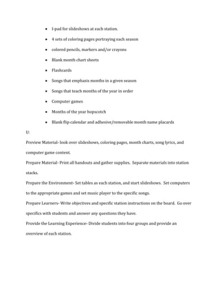 I-pad for slideshows at each station.
4 sets of coloring pages portraying each season
colored pencils, markers and/or crayons
Blank month chart sheets
Flashcards
Songs that emphasis months in a given season
Songs that teach months of the year in order
Computer games
Months of the year hopscotch
Blank flip calendar and adhesive/removable month name placards
U:
Preview Material- look over slideshows, coloring pages, month charts, song lyrics, and
computer game content.
Prepare Material- Print all handouts and gather supplies. Separate materials into station
stacks.
Prepare the Environment- Set tables as each station, and start slideshows. Set computers
to the appropriate games and set music player to the specific songs.
Prepare Learners- Write objectives and specific station instructions on the board. Go over
specifics with students and answer any questions they have.
Provide the Learning Experience- Divide students into four groups and provide an
overview of each station.

 