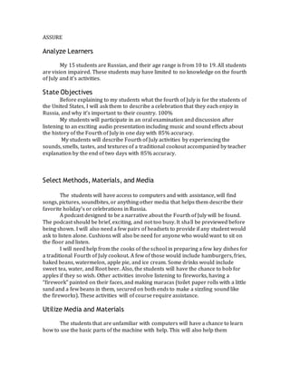 ASSURE
Analyze Learners
My 15 students are Russian, and their age range is from 10 to 19. All students
are vision impaired. These students may have limited to no knowledge on the fourth
of July and it’s activities.
State Objectives
Before explaining to my students what the fourth of July is for the students of
the United States, I will ask them to describe a celebration that they each enjoy in
Russia, and why it’s important to their country. 100%
My students will participate in an oral examination and discussion after
listening to an exciting audio presentation including music and sound effects about
the history of the Fourth of July in one day with 85% accuracy.
My students will describe Fourth of July activities by experiencing the
sounds, smells, tastes, and textures of a traditional cookout accompanied by teacher
explanation by the end of two days with 85% accuracy.
Select Methods, Materials, and Media
The students will have access to computers and with assistance, will find
songs, pictures, soundbites, or anything other media that helps them describe their
favorite holiday’s or celebrations in Russia.
A podcast designed to be a narrative about the Fourth of July will be found.
The podcast should be brief, exciting, and not too busy. It shall be previewed before
being shown. I will also need a few pairs of headsets to provide if any student would
ask to listen alone. Cushions will also be need for anyone who would want to sit on
the floor and listen.
I will need help from the cooks of the school in preparing a few key dishes for
a traditional Fourth of July cookout. A few of those would include hamburgers, fries,
baked beans, watermelon, apple pie, and ice cream. Some drinks would include
sweet tea, water, and Root beer. Also, the students will have the chance to bob for
apples if they so wish. Other activities involve listening to fireworks, having a
“firework” painted on their faces, and making maracas (toilet paper rolls with a little
sand and a few beans in them, secured on both ends to make a sizzling sound like
the fireworks). These activities will of course require assistance.
Utilize Media and Materials
The students that are unfamiliar with computers will have a chance to learn
how to use the basic parts of the machine with help. This will also help them
 