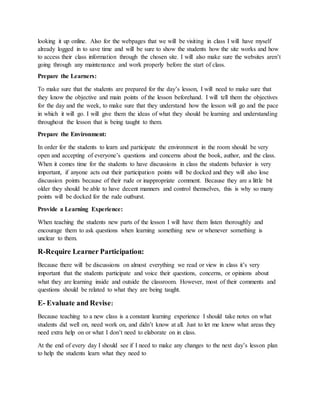 looking it up online. Also for the webpages that we will be visiting in class I will have myself
already logged in to save time and will be sure to show the students how the site works and how
to access their class information through the chosen site. I will also make sure the websites aren’t
going through any maintenance and work properly before the start of class.
Prepare the Learners:
To make sure that the students are prepared for the day’s lesson, I will need to make sure that
they know the objective and main points of the lesson beforehand. I will tell them the objectives
for the day and the week, to make sure that they understand how the lesson will go and the pace
in which it will go. I will give them the ideas of what they should be learning and understanding
throughout the lesson that is being taught to them.
Prepare the Environment:
In order for the students to learn and participate the environment in the room should be very
open and accepting of everyone’s questions and concerns about the book, author, and the class.
When it comes time for the students to have discussions in class the students behavior is very
important, if anyone acts out their participation points will be docked and they will also lose
discussion points because of their rude or inappropriate comment. Because they are a little bit
older they should be able to have decent manners and control themselves, this is why so many
points will be docked for the rude outburst.
Provide a Learning Experience:
When teaching the students new parts of the lesson I will have them listen thoroughly and
encourage them to ask questions when learning something new or whenever something is
unclear to them.
R-Require Learner Participation:
Because there will be discussions on almost everything we read or view in class it’s very
important that the students participate and voice their questions, concerns, or opinions about
what they are learning inside and outside the classroom. However, most of their comments and
questions should be related to what they are being taught.
E- Evaluate and Revise:
Because teaching to a new class is a constant learning experience I should take notes on what
students did well on, need work on, and didn’t know at all. Just to let me know what areas they
need extra help on or what I don’t need to elaborate on in class.
At the end of every day I should see if I need to make any changes to the next day’s lesson plan
to help the students learn what they need to
 