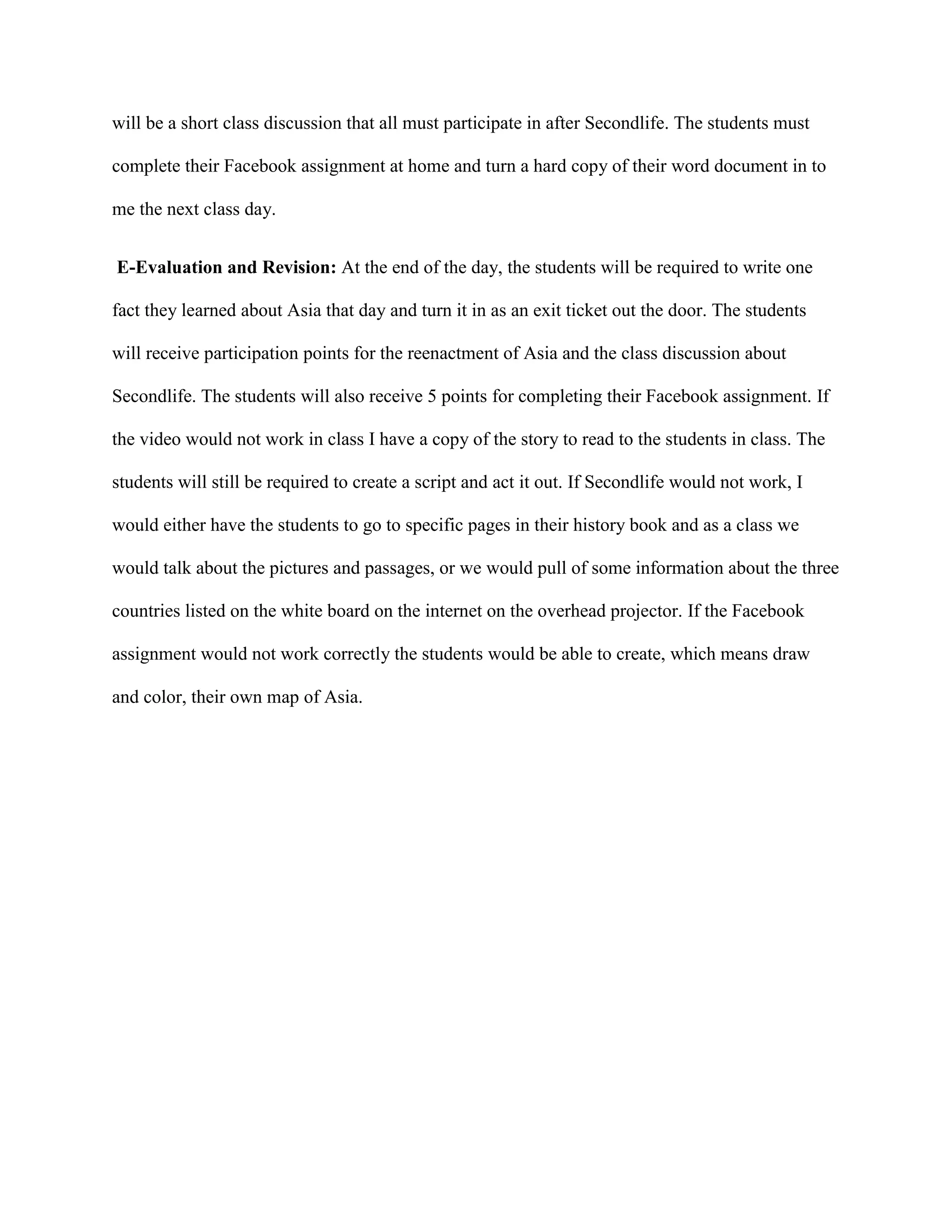 will be a short class discussion that all must participate in after Secondlife. The students must
complete their Facebook assignment at home and turn a hard copy of their word document in to
me the next class day.
E-Evaluation and Revision: At the end of the day, the students will be required to write one
fact they learned about Asia that day and turn it in as an exit ticket out the door. The students
will receive participation points for the reenactment of Asia and the class discussion about
Secondlife. The students will also receive 5 points for completing their Facebook assignment. If
the video would not work in class I have a copy of the story to read to the students in class. The
students will still be required to create a script and act it out. If Secondlife would not work, I
would either have the students to go to specific pages in their history book and as a class we
would talk about the pictures and passages, or we would pull of some information about the three
countries listed on the white board on the internet on the overhead projector. If the Facebook
assignment would not work correctly the students would be able to create, which means draw
and color, their own map of Asia.
 