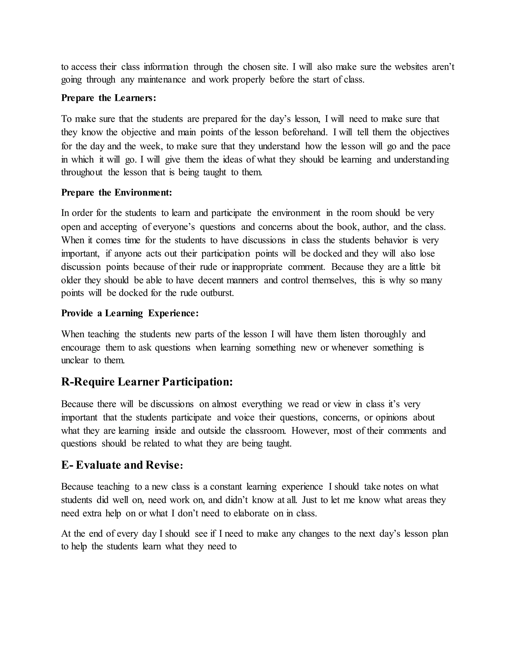 to access their class information through the chosen site. I will also make sure the websites aren’t
going through any maintenance and work properly before the start of class.
Prepare the Learners:
To make sure that the students are prepared for the day’s lesson, I will need to make sure that
they know the objective and main points of the lesson beforehand. I will tell them the objectives
for the day and the week, to make sure that they understand how the lesson will go and the pace
in which it will go. I will give them the ideas of what they should be learning and understanding
throughout the lesson that is being taught to them.
Prepare the Environment:
In order for the students to learn and participate the environment in the room should be very
open and accepting of everyone’s questions and concerns about the book, author, and the class.
When it comes time for the students to have discussions in class the students behavior is very
important, if anyone acts out their participation points will be docked and they will also lose
discussion points because of their rude or inappropriate comment. Because they are a little bit
older they should be able to have decent manners and control themselves, this is why so many
points will be docked for the rude outburst.
Provide a Learning Experience:
When teaching the students new parts of the lesson I will have them listen thoroughly and
encourage them to ask questions when learning something new or whenever something is
unclear to them.
R-Require Learner Participation:
Because there will be discussions on almost everything we read or view in class it’s very
important that the students participate and voice their questions, concerns, or opinions about
what they are learning inside and outside the classroom. However, most of their comments and
questions should be related to what they are being taught.
E- Evaluate and Revise:
Because teaching to a new class is a constant learning experience I should take notes on what
students did well on, need work on, and didn’t know at all. Just to let me know what areas they
need extra help on or what I don’t need to elaborate on in class.
At the end of every day I should see if I need to make any changes to the next day’s lesson plan
to help the students learn what they need to
 