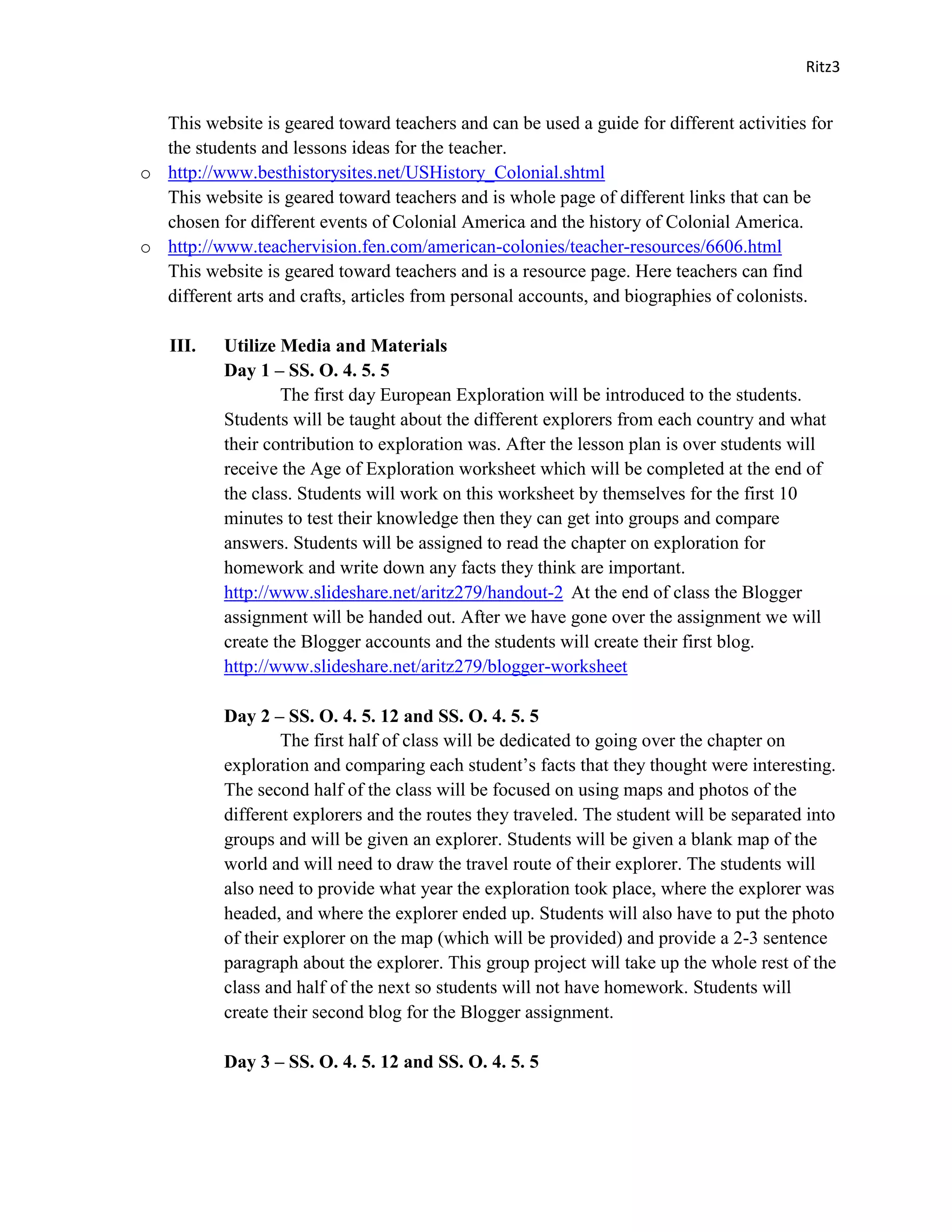 Ritz3


  This website is geared toward teachers and can be used a guide for different activities for
  the students and lessons ideas for the teacher.
o http://www.besthistorysites.net/USHistory_Colonial.shtml
  This website is geared toward teachers and is whole page of different links that can be
  chosen for different events of Colonial America and the history of Colonial America.
o http://www.teachervision.fen.com/american-colonies/teacher-resources/6606.html
  This website is geared toward teachers and is a resource page. Here teachers can find
  different arts and crafts, articles from personal accounts, and biographies of colonists.

   III.    Utilize Media and Materials
           Day 1 – SS. O. 4. 5. 5
                   The first day European Exploration will be introduced to the students.
           Students will be taught about the different explorers from each country and what
           their contribution to exploration was. After the lesson plan is over students will
           receive the Age of Exploration worksheet which will be completed at the end of
           the class. Students will work on this worksheet by themselves for the first 10
           minutes to test their knowledge then they can get into groups and compare
           answers. Students will be assigned to read the chapter on exploration for
           homework and write down any facts they think are important.
           http://www.slideshare.net/aritz279/handout-2 At the end of class the Blogger
           assignment will be handed out. After we have gone over the assignment we will
           create the Blogger accounts and the students will create their first blog.
           http://www.slideshare.net/aritz279/blogger-worksheet

           Day 2 – SS. O. 4. 5. 12 and SS. O. 4. 5. 5
                   The first half of class will be dedicated to going over the chapter on
           exploration and comparing each student’s facts that they thought were interesting.
           The second half of the class will be focused on using maps and photos of the
           different explorers and the routes they traveled. The student will be separated into
           groups and will be given an explorer. Students will be given a blank map of the
           world and will need to draw the travel route of their explorer. The students will
           also need to provide what year the exploration took place, where the explorer was
           headed, and where the explorer ended up. Students will also have to put the photo
           of their explorer on the map (which will be provided) and provide a 2-3 sentence
           paragraph about the explorer. This group project will take up the whole rest of the
           class and half of the next so students will not have homework. Students will
           create their second blog for the Blogger assignment.

           Day 3 – SS. O. 4. 5. 12 and SS. O. 4. 5. 5
 