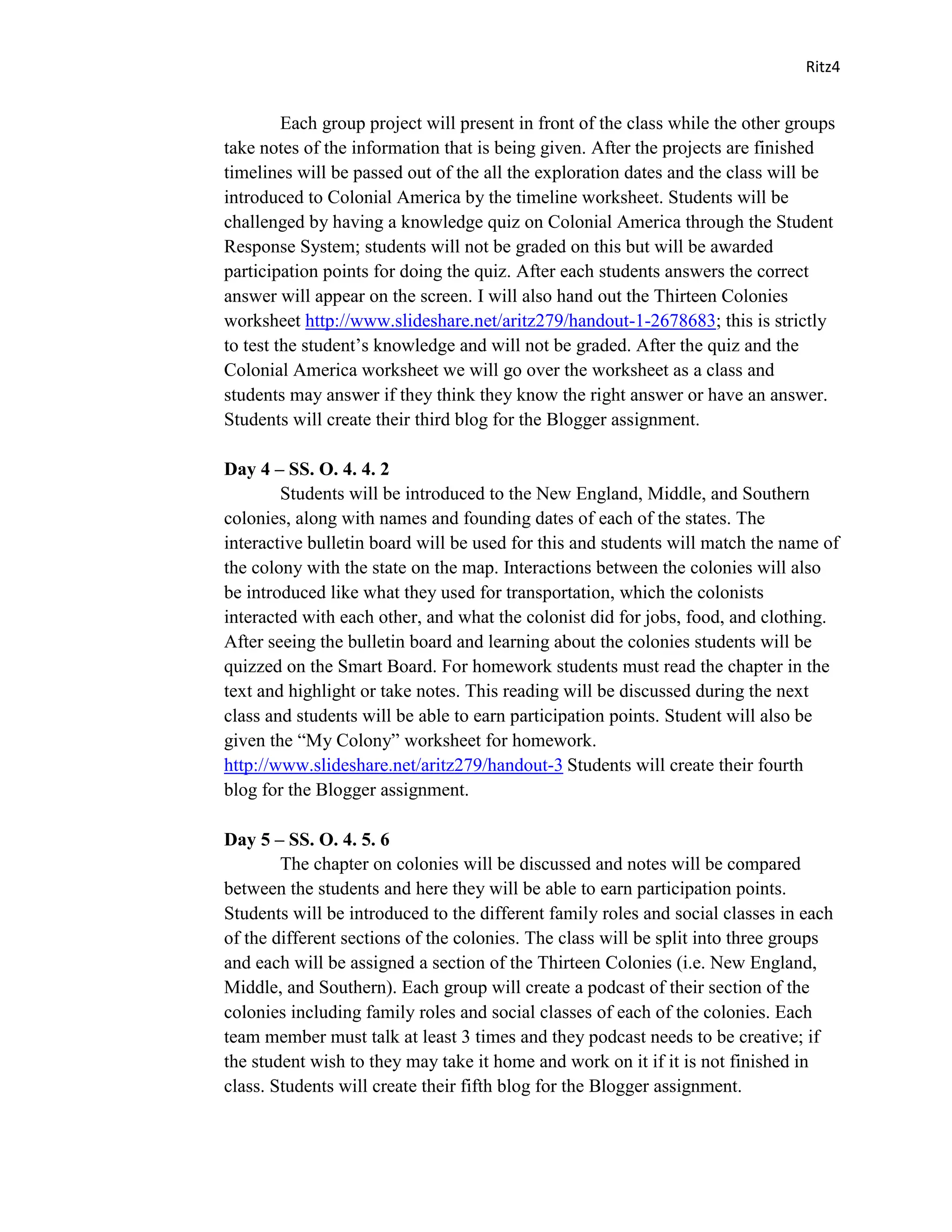 Ritz4


         Each group project will present in front of the class while the other groups
take notes of the information that is being given. After the projects are finished
timelines will be passed out of the all the exploration dates and the class will be
introduced to Colonial America by the timeline worksheet. Students will be
challenged by having a knowledge quiz on Colonial America through the Student
Response System; students will not be graded on this but will be awarded
participation points for doing the quiz. After each students answers the correct
answer will appear on the screen. I will also hand out the Thirteen Colonies
worksheet http://www.slideshare.net/aritz279/handout-1-2678683; this is strictly
to test the student’s knowledge and will not be graded. After the quiz and the
Colonial America worksheet we will go over the worksheet as a class and
students may answer if they think they know the right answer or have an answer.
Students will create their third blog for the Blogger assignment.

Day 4 – SS. O. 4. 4. 2
        Students will be introduced to the New England, Middle, and Southern
colonies, along with names and founding dates of each of the states. The
interactive bulletin board will be used for this and students will match the name of
the colony with the state on the map. Interactions between the colonies will also
be introduced like what they used for transportation, which the colonists
interacted with each other, and what the colonist did for jobs, food, and clothing.
After seeing the bulletin board and learning about the colonies students will be
quizzed on the Smart Board. For homework students must read the chapter in the
text and highlight or take notes. This reading will be discussed during the next
class and students will be able to earn participation points. Student will also be
given the “My Colony” worksheet for homework.
http://www.slideshare.net/aritz279/handout-3 Students will create their fourth
blog for the Blogger assignment.

Day 5 – SS. O. 4. 5. 6
        The chapter on colonies will be discussed and notes will be compared
between the students and here they will be able to earn participation points.
Students will be introduced to the different family roles and social classes in each
of the different sections of the colonies. The class will be split into three groups
and each will be assigned a section of the Thirteen Colonies (i.e. New England,
Middle, and Southern). Each group will create a podcast of their section of the
colonies including family roles and social classes of each of the colonies. Each
team member must talk at least 3 times and they podcast needs to be creative; if
the student wish to they may take it home and work on it if it is not finished in
class. Students will create their fifth blog for the Blogger assignment.
 