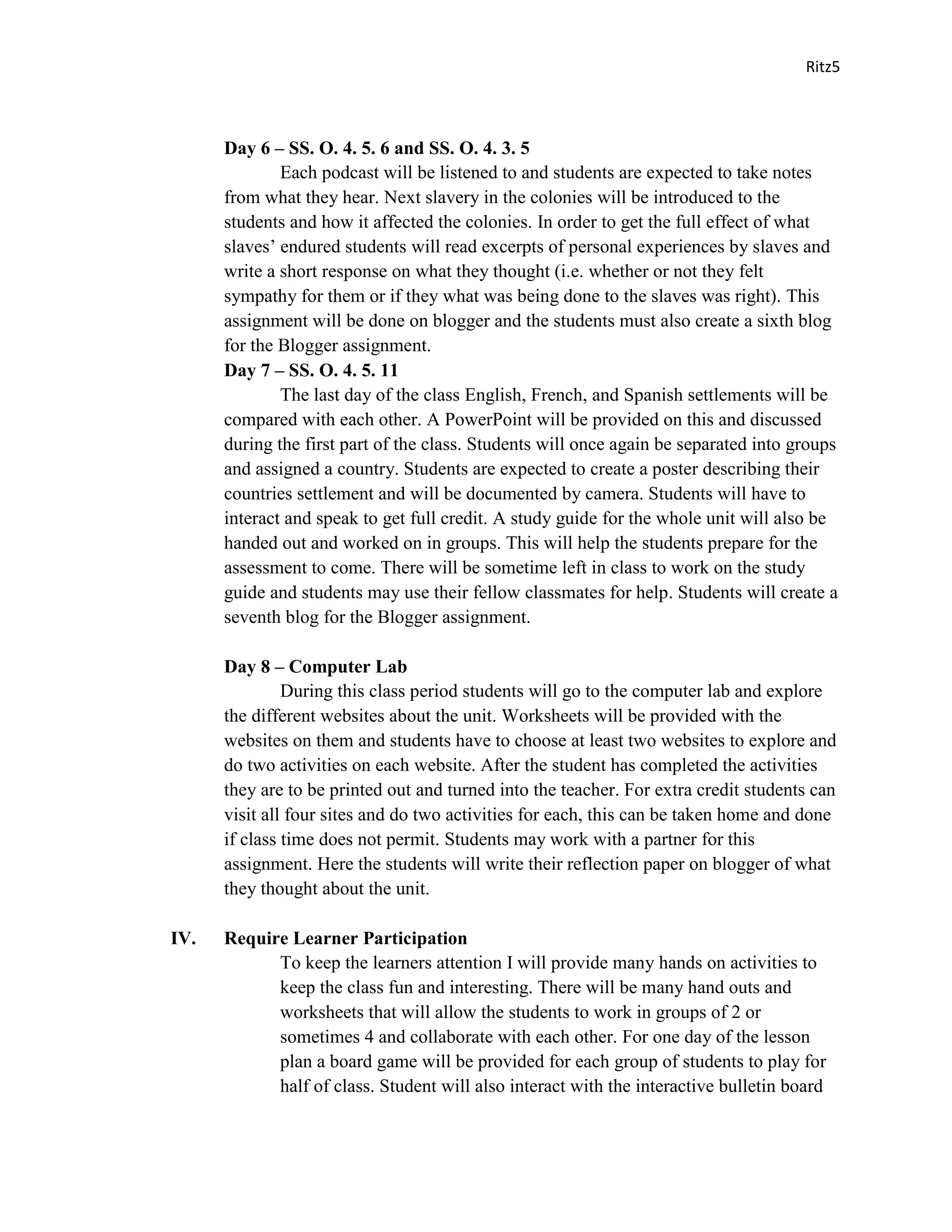 Ritz5



      Day 6 – SS. O. 4. 5. 6 and SS. O. 4. 3. 5
              Each podcast will be listened to and students are expected to take notes
      from what they hear. Next slavery in the colonies will be introduced to the
      students and how it affected the colonies. In order to get the full effect of what
      slaves’ endured students will read excerpts of personal experiences by slaves and
      write a short response on what they thought (i.e. whether or not they felt
      sympathy for them or if they what was being done to the slaves was right). This
      assignment will be done on blogger and the students must also create a sixth blog
      for the Blogger assignment.
      Day 7 – SS. O. 4. 5. 11
              The last day of the class English, French, and Spanish settlements will be
      compared with each other. A PowerPoint will be provided on this and discussed
      during the first part of the class. Students will once again be separated into groups
      and assigned a country. Students are expected to create a poster describing their
      countries settlement and will be documented by camera. Students will have to
      interact and speak to get full credit. A study guide for the whole unit will also be
      handed out and worked on in groups. This will help the students prepare for the
      assessment to come. There will be sometime left in class to work on the study
      guide and students may use their fellow classmates for help. Students will create a
      seventh blog for the Blogger assignment.

      Day 8 – Computer Lab
               During this class period students will go to the computer lab and explore
      the different websites about the unit. Worksheets will be provided with the
      websites on them and students have to choose at least two websites to explore and
      do two activities on each website. After the student has completed the activities
      they are to be printed out and turned into the teacher. For extra credit students can
      visit all four sites and do two activities for each, this can be taken home and done
      if class time does not permit. Students may work with a partner for this
      assignment. Here the students will write their reflection paper on blogger of what
      they thought about the unit.

IV.   Require Learner Participation
            To keep the learners attention I will provide many hands on activities to
            keep the class fun and interesting. There will be many hand outs and
            worksheets that will allow the students to work in groups of 2 or
            sometimes 4 and collaborate with each other. For one day of the lesson
            plan a board game will be provided for each group of students to play for
            half of class. Student will also interact with the interactive bulletin board
 
