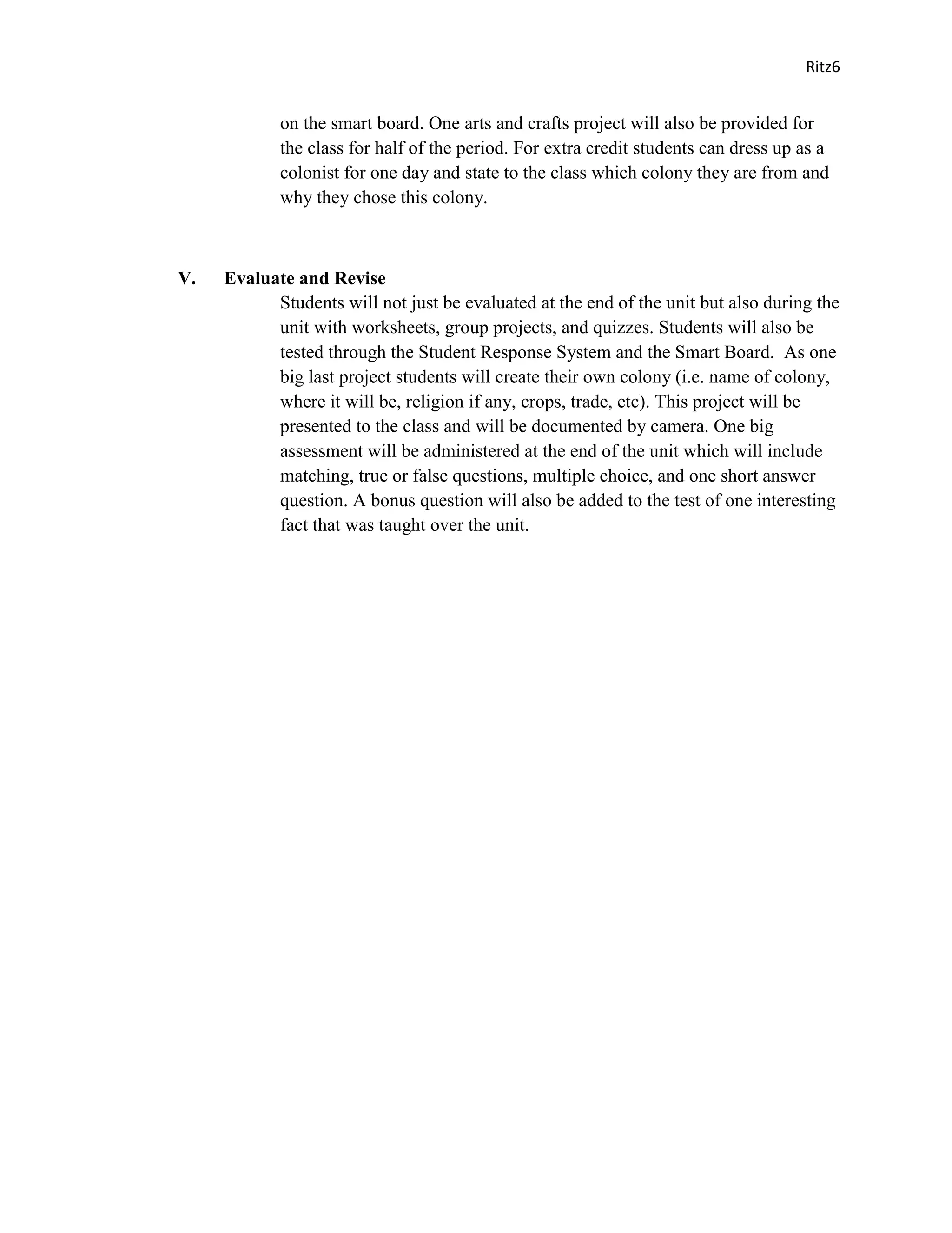 Ritz6


            on the smart board. One arts and crafts project will also be provided for
            the class for half of the period. For extra credit students can dress up as a
            colonist for one day and state to the class which colony they are from and
            why they chose this colony.



V.   Evaluate and Revise
           Students will not just be evaluated at the end of the unit but also during the
           unit with worksheets, group projects, and quizzes. Students will also be
           tested through the Student Response System and the Smart Board. As one
           big last project students will create their own colony (i.e. name of colony,
           where it will be, religion if any, crops, trade, etc). This project will be
           presented to the class and will be documented by camera. One big
           assessment will be administered at the end of the unit which will include
           matching, true or false questions, multiple choice, and one short answer
           question. A bonus question will also be added to the test of one interesting
           fact that was taught over the unit.
 