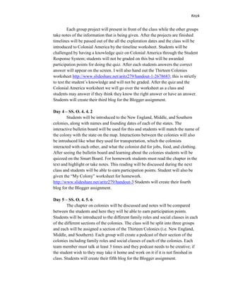 Ritz4


         Each group project will present in front of the class while the other groups
take notes of the information that is being given. After the projects are finished
timelines will be passed out of the all the exploration dates and the class will be
introduced to Colonial America by the timeline worksheet. Students will be
challenged by having a knowledge quiz on Colonial America through the Student
Response System; students will not be graded on this but will be awarded
participation points for doing the quiz. After each students answers the correct
answer will appear on the screen. I will also hand out the Thirteen Colonies
worksheet http://www.slideshare.net/aritz279/handout-1-2678683; this is strictly
to test the student’s knowledge and will not be graded. After the quiz and the
Colonial America worksheet we will go over the worksheet as a class and
students may answer if they think they know the right answer or have an answer.
Students will create their third blog for the Blogger assignment.

Day 4 – SS. O. 4. 4. 2
        Students will be introduced to the New England, Middle, and Southern
colonies, along with names and founding dates of each of the states. The
interactive bulletin board will be used for this and students will match the name of
the colony with the state on the map. Interactions between the colonies will also
be introduced like what they used for transportation, which the colonists
interacted with each other, and what the colonist did for jobs, food, and clothing.
After seeing the bulletin board and learning about the colonies students will be
quizzed on the Smart Board. For homework students must read the chapter in the
text and highlight or take notes. This reading will be discussed during the next
class and students will be able to earn participation points. Student will also be
given the “My Colony” worksheet for homework.
http://www.slideshare.net/aritz279/handout-3 Students will create their fourth
blog for the Blogger assignment.

Day 5 – SS. O. 4. 5. 6
        The chapter on colonies will be discussed and notes will be compared
between the students and here they will be able to earn participation points.
Students will be introduced to the different family roles and social classes in each
of the different sections of the colonies. The class will be split into three groups
and each will be assigned a section of the Thirteen Colonies (i.e. New England,
Middle, and Southern). Each group will create a podcast of their section of the
colonies including family roles and social classes of each of the colonies. Each
team member must talk at least 3 times and they podcast needs to be creative; if
the student wish to they may take it home and work on it if it is not finished in
class. Students will create their fifth blog for the Blogger assignment.
 