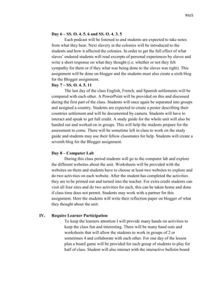 Ritz5



      Day 6 – SS. O. 4. 5. 6 and SS. O. 4. 3. 5
              Each podcast will be listened to and students are expected to take notes
      from what they hear. Next slavery in the colonies will be introduced to the
      students and how it affected the colonies. In order to get the full effect of what
      slaves’ endured students will read excerpts of personal experiences by slaves and
      write a short response on what they thought (i.e. whether or not they felt
      sympathy for them or if they what was being done to the slaves was right). This
      assignment will be done on blogger and the students must also create a sixth blog
      for the Blogger assignment.
      Day 7 – SS. O. 4. 5. 11
              The last day of the class English, French, and Spanish settlements will be
      compared with each other. A PowerPoint will be provided on this and discussed
      during the first part of the class. Students will once again be separated into groups
      and assigned a country. Students are expected to create a poster describing their
      countries settlement and will be documented by camera. Students will have to
      interact and speak to get full credit. A study guide for the whole unit will also be
      handed out and worked on in groups. This will help the students prepare for the
      assessment to come. There will be sometime left in class to work on the study
      guide and students may use their fellow classmates for help. Students will create a
      seventh blog for the Blogger assignment.

      Day 8 – Computer Lab
               During this class period students will go to the computer lab and explore
      the different websites about the unit. Worksheets will be provided with the
      websites on them and students have to choose at least two websites to explore and
      do two activities on each website. After the student has completed the activities
      they are to be printed out and turned into the teacher. For extra credit students can
      visit all four sites and do two activities for each, this can be taken home and done
      if class time does not permit. Students may work with a partner for this
      assignment. Here the students will write their reflection paper on blogger of what
      they thought about the unit.

IV.   Require Learner Participation
            To keep the learners attention I will provide many hands on activities to
            keep the class fun and interesting. There will be many hand outs and
            worksheets that will allow the students to work in groups of 2 or
            sometimes 4 and collaborate with each other. For one day of the lesson
            plan a board game will be provided for each group of students to play for
            half of class. Student will also interact with the interactive bulletin board
 