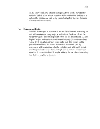 Ritz6


            on the smart board. One arts and crafts project will also be provided for
            the class for half of the period. For extra credit students can dress up as a
            colonist for one day and state to the class which colony they are from and
            why they chose this colony.



V.   Evaluate and Revise
           Students will not just be evaluated at the end of the unit but also during the
           unit with worksheets, group projects, and quizzes. Students will also be
           tested through the Student Response System and the Smart Board. As one
           big last project students will create their own colony (i.e. name of colony,
           where it will be, religion if any, crops, trade, etc). This project will be
           presented to the class and will be documented by camera. One big
           assessment will be administered at the end of the unit which will include
           matching, true or false questions, multiple choice, and one short answer
           question. A bonus question will also be added to the test of one interesting
           fact that was taught over the unit.
 
