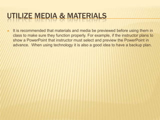 Utilize media & materialsIt is recommended that materials and media be previewed before using them in class to make sure they function properly. For example, if the instructor plans to show a PowerPoint that instructor must select and preview the PowerPoint in advance.  When using technology it is also a good idea to have a backup plan.