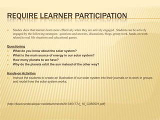Require learner participationStudies show that learners learn more effectively when they are actively engaged.  Students can be actively engaged by the following strategies:  questions and answers, discussions, blogs, group work, hands-on work related to real life situations and educational games.QuestioningWhat do you know about the solar system? What is the main source of energy in our solar system?How many planets to we have?Why do the planets orbit the sun instead of the other way?Hands-on ActivitiesInstruct the students to create an illustration of our solar system into their journals or to work in groups and model how the solar system works.(http://bisd.nerdeveloper.net/attachments/913451774_10_C050501.pdf)