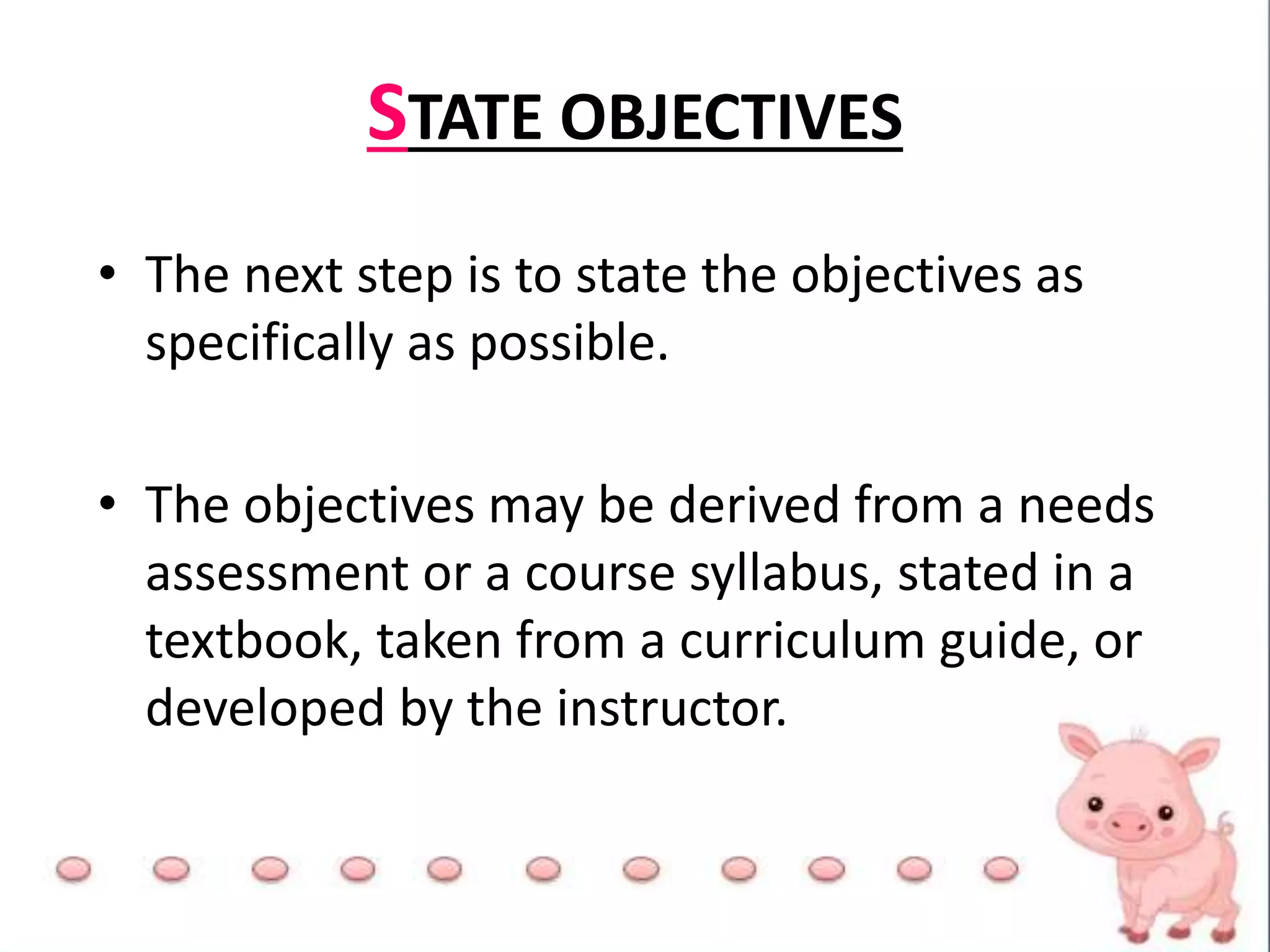 STATE OBJECTIVES
• The next step is to state the objectives as
specifically as possible.
• The objectives may be derived from a needs
assessment or a course syllabus, stated in a
textbook, taken from a curriculum guide, or
developed by the instructor.
 