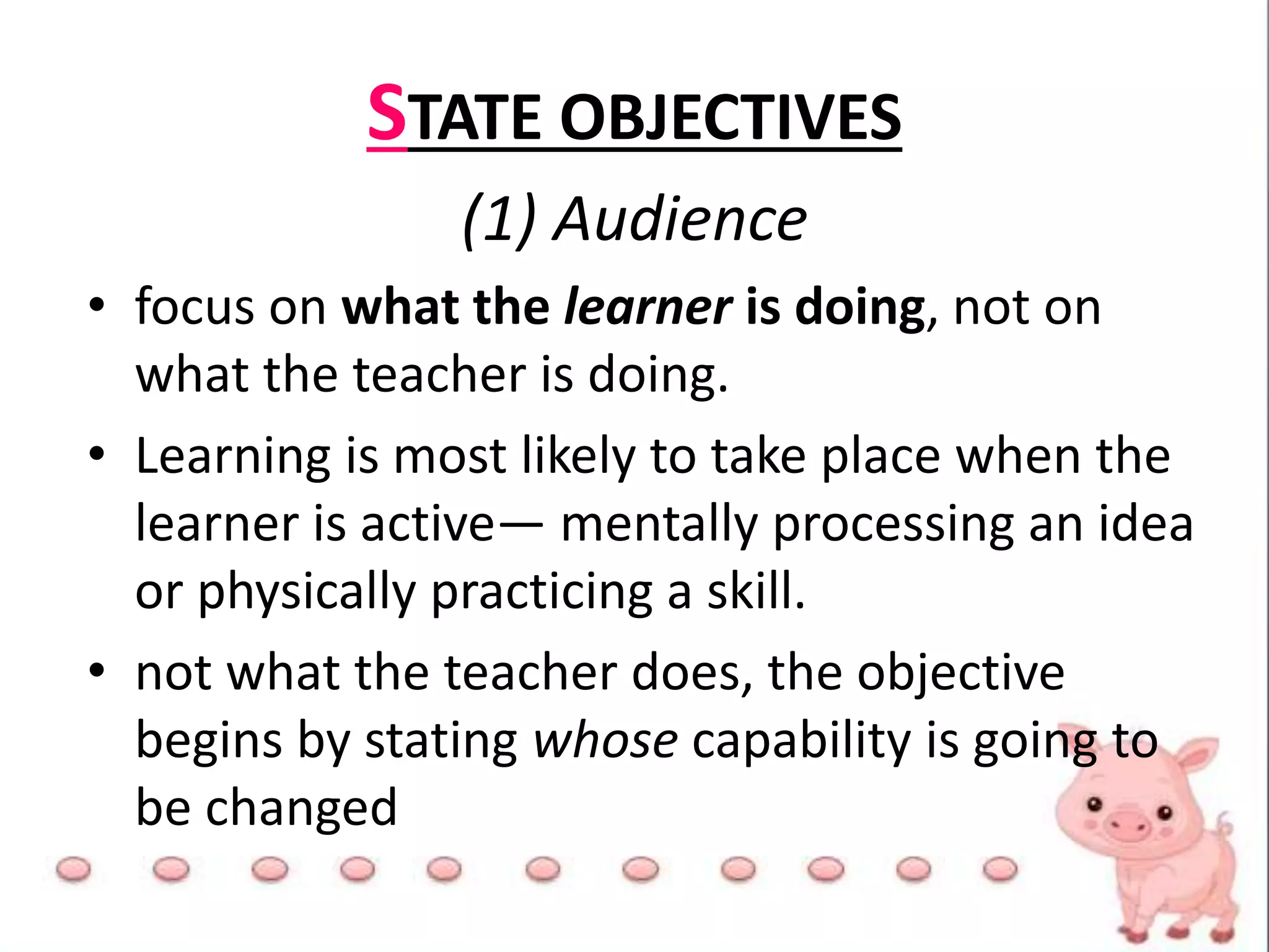 STATE OBJECTIVES
(1) Audience
• focus on what the learner is doing, not on
what the teacher is doing.
• Learning is most likely to take place when the
learner is active— mentally processing an idea
or physically practicing a skill.
• not what the teacher does, the objective
begins by stating whose capability is going to
be changed
 