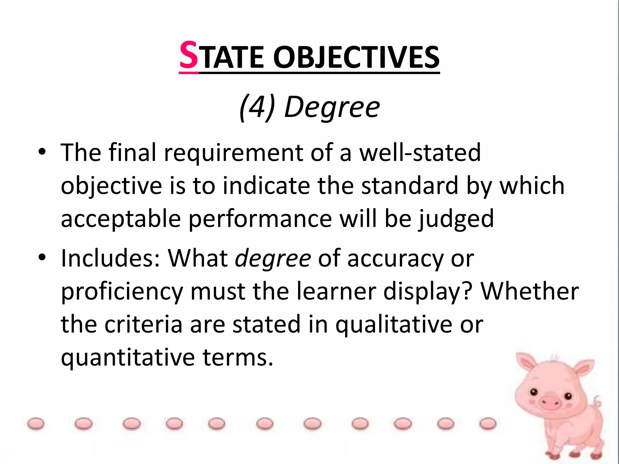 STATE OBJECTIVES
(4) Degree
• The final requirement of a well-stated
objective is to indicate the standard by which
acceptable performance will be judged
• Includes: What degree of accuracy or
proficiency must the learner display? Whether
the criteria are stated in qualitative or
quantitative terms.
 